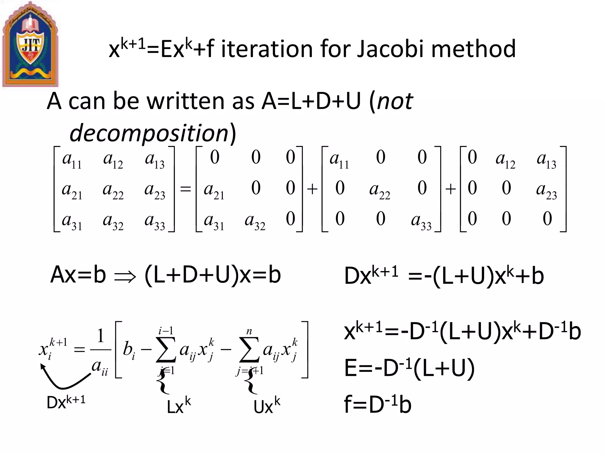 xk+1=Exk+f iteration for Jacobi method
A can be written as A=L+D+U (not
decomposition)











































000
00
0
00
00
00
0
00
000
23
1312
33
22
11
3231
21
333231
232221
131211
a
aa
a
a
a
aa
a
aaa
aaa
aaa






  



n
ij
k
jij
i
j
k
jiji
ii
k
i xaxab
a
x
1
1
1
1 1 xk+1=-D-1(L+U)xk+D-1b
E=-D-1(L+U)
f=D-1b
Ax=b  (L+D+U)x=b Dxk+1 =-(L+U)xk+b
 
kk
UxLxDxk+1
 