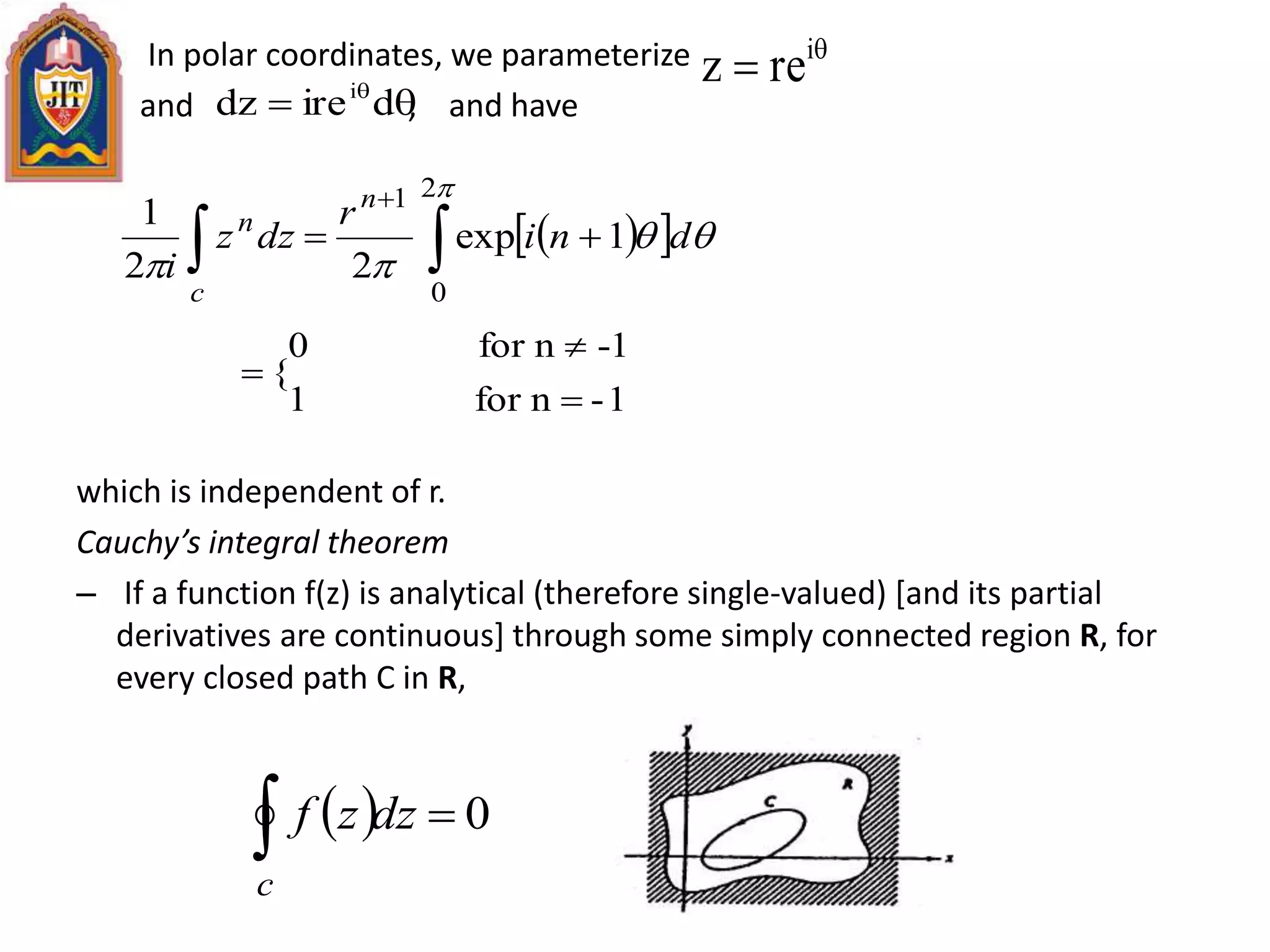 In polar coordinates, we parameterize
and , and have
which is independent of r.
Cauchy’s integral theorem
– If a function f(z) is analytical (therefore single-valued) [and its partial
derivatives are continuous] through some simply connected region R, for
every closed path C in R,

 i
rez
 
diredz i
   
 


2
0
1
1exp
22
1
dni
r
dzz
i
n
c
n
1-nfor1
-1nfor0
{



  0 dzzf
c
 