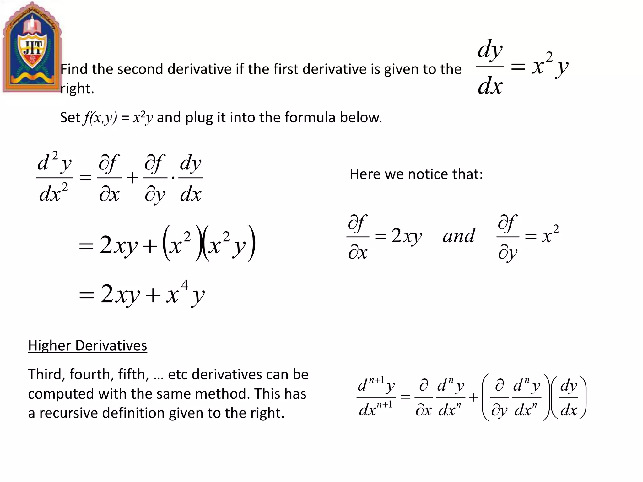 Find the second derivative if the first derivative is given to the
right.
Set f(x,y) = x2y and plug it into the formula below.
yx
dx
dy 2

dx
dy
y
f
x
f
dx
yd






2
2
  yxxxy 22
2 
Here we notice that:
2
2 x
y
f
andxy
x
f






yxxy 4
2 
Higher Derivatives
Third, fourth, fifth, … etc derivatives can be
computed with the same method. This has
a recursive definition given to the right.



















dx
dy
dx
yd
ydx
yd
xdx
yd
n
n
n
n
n
n
1
1
 