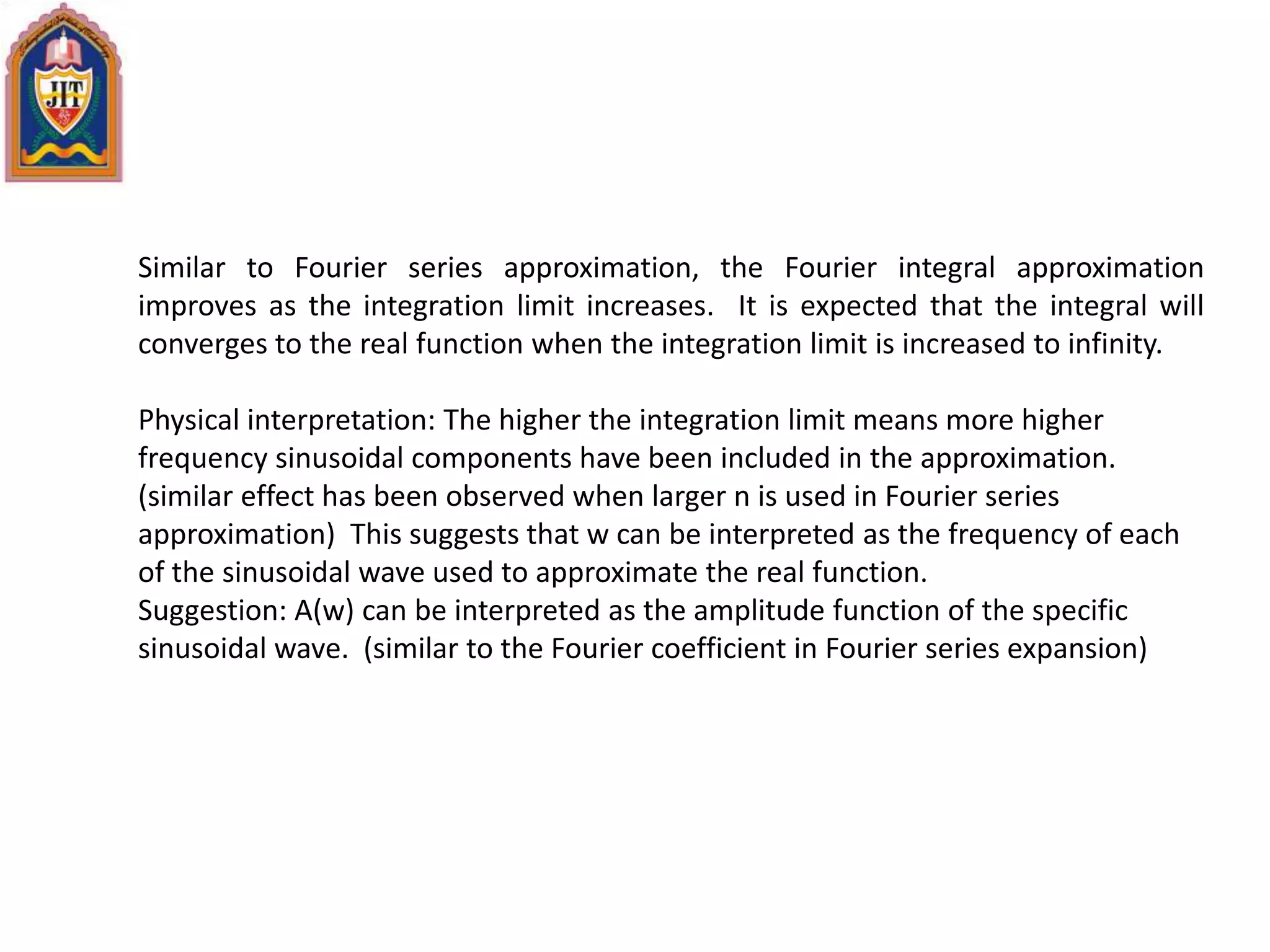 Similar to Fourier series approximation, the Fourier integral approximation
improves as the integration limit increases. It is expected that the integral will
converges to the real function when the integration limit is increased to infinity.
Physical interpretation: The higher the integration limit means more higher
frequency sinusoidal components have been included in the approximation.
(similar effect has been observed when larger n is used in Fourier series
approximation) This suggests that w can be interpreted as the frequency of each
of the sinusoidal wave used to approximate the real function.
Suggestion: A(w) can be interpreted as the amplitude function of the specific
sinusoidal wave. (similar to the Fourier coefficient in Fourier series expansion)
 