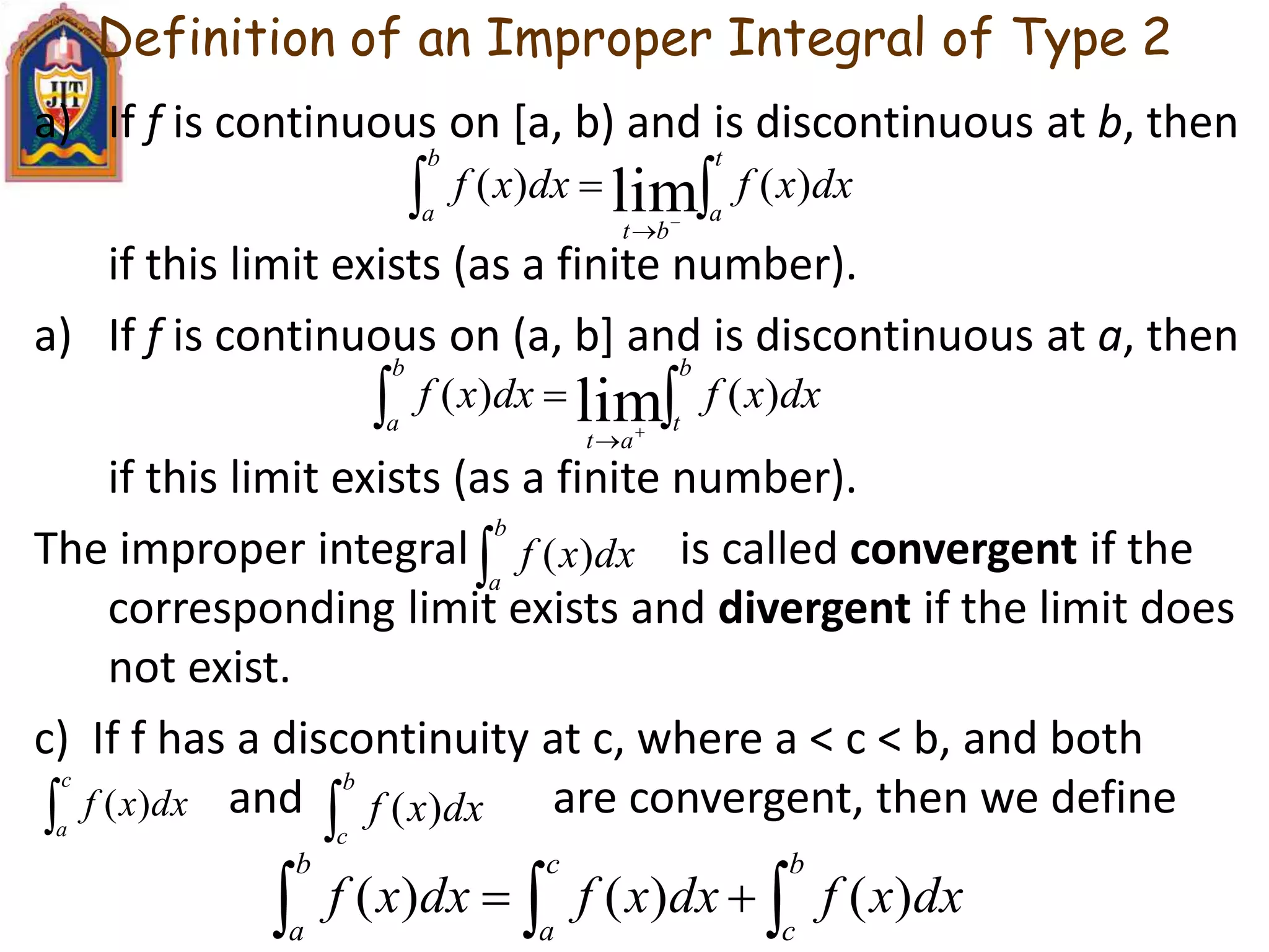 Definition of an Improper Integral of Type 2
a) If f is continuous on [a, b) and is discontinuous at b, then
if this limit exists (as a finite number).
a) If f is continuous on (a, b] and is discontinuous at a, then
if this limit exists (as a finite number).
The improper integral is called convergent if the
corresponding limit exists and divergent if the limit does
not exist.
c) If f has a discontinuity at c, where a < c < b, and both
and are convergent, then we define
 


t
a
b
a
bt
dxxfdxxf )()( lim
 


b
t
b
a
at
dxxfdxxf )()( lim

b
c
dxxf )(
c
a
dxxf )(

b
a
dxxf )(
 
b
c
c
a
b
a
dxxfdxxfdxxf )()()(
 