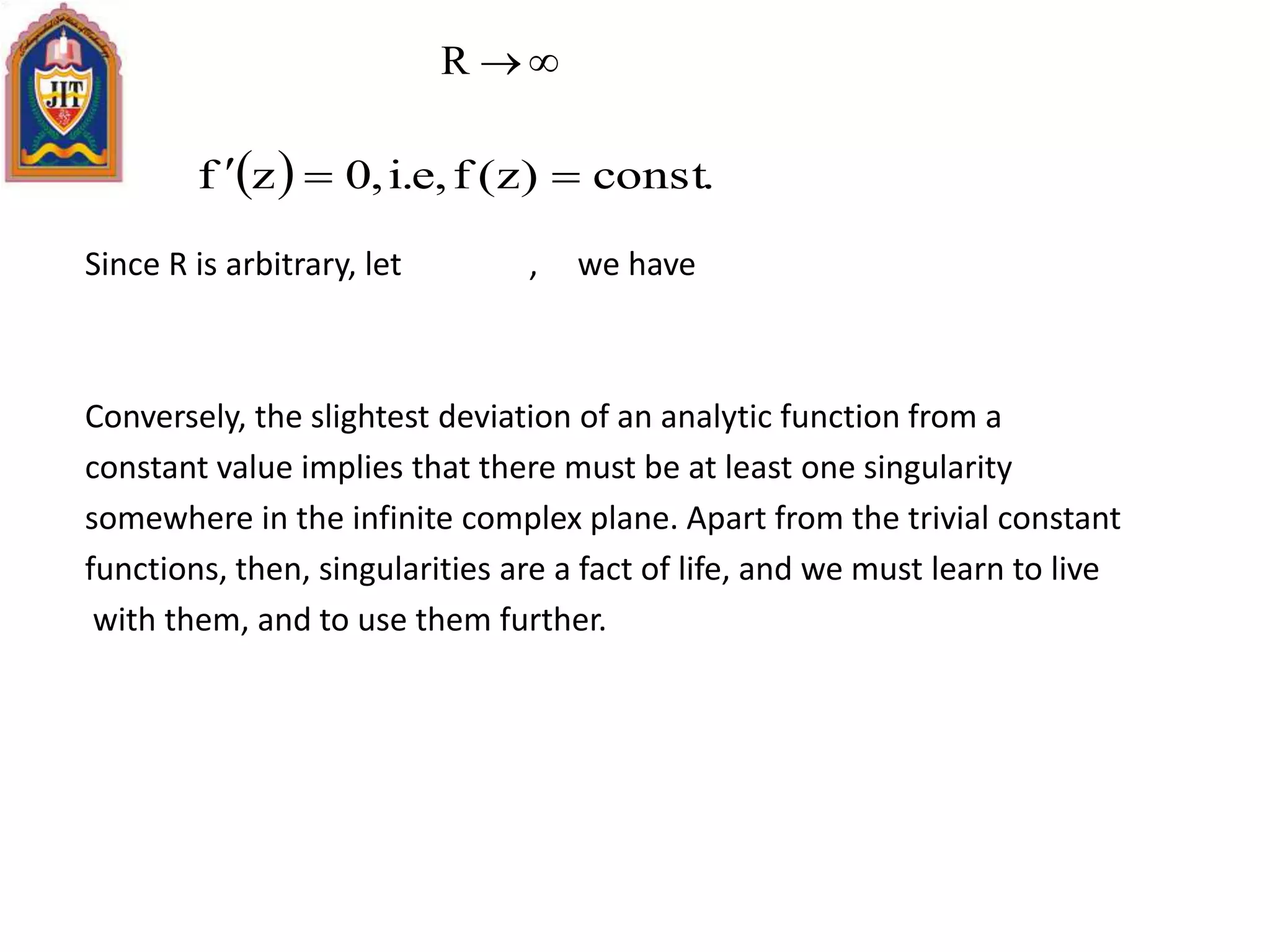 Since R is arbitrary, let , we have
Conversely, the slightest deviation of an analytic function from a
constant value implies that there must be at least one singularity
somewhere in the infinite complex plane. Apart from the trivial constant
functions, then, singularities are a fact of life, and we must learn to live
with them, and to use them further.
R
  .const)z(f,e.i,0zf 
 