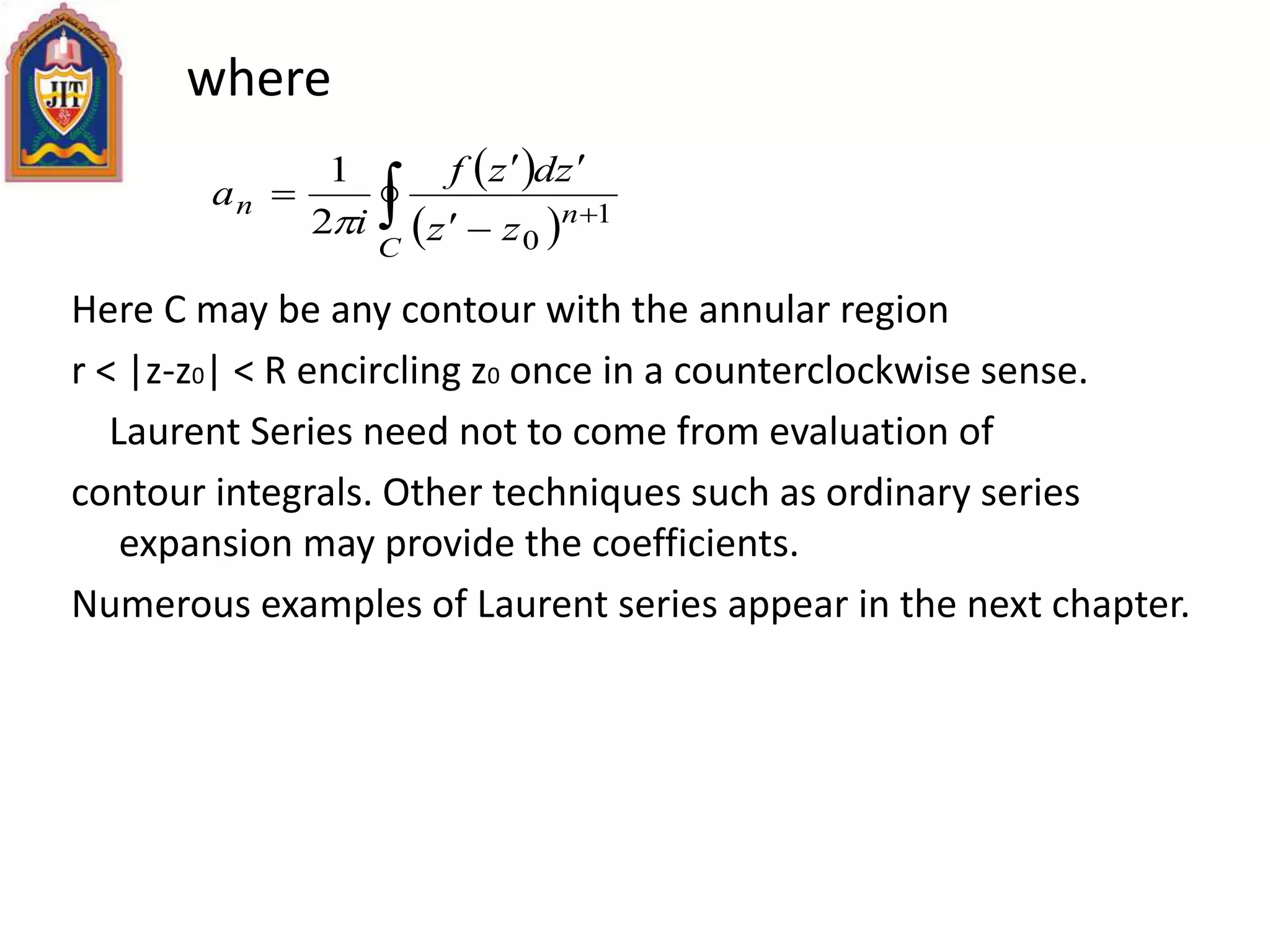 where
Here C may be any contour with the annular region
r < |z-z0| < R encircling z0 once in a counterclockwise sense.
Laurent Series need not to come from evaluation of
contour integrals. Other techniques such as ordinary series
expansion may provide the coefficients.
Numerous examples of Laurent series appear in the next chapter.
 
  



C
nn
zz
zdzf
i
a 1
0
2
1

 