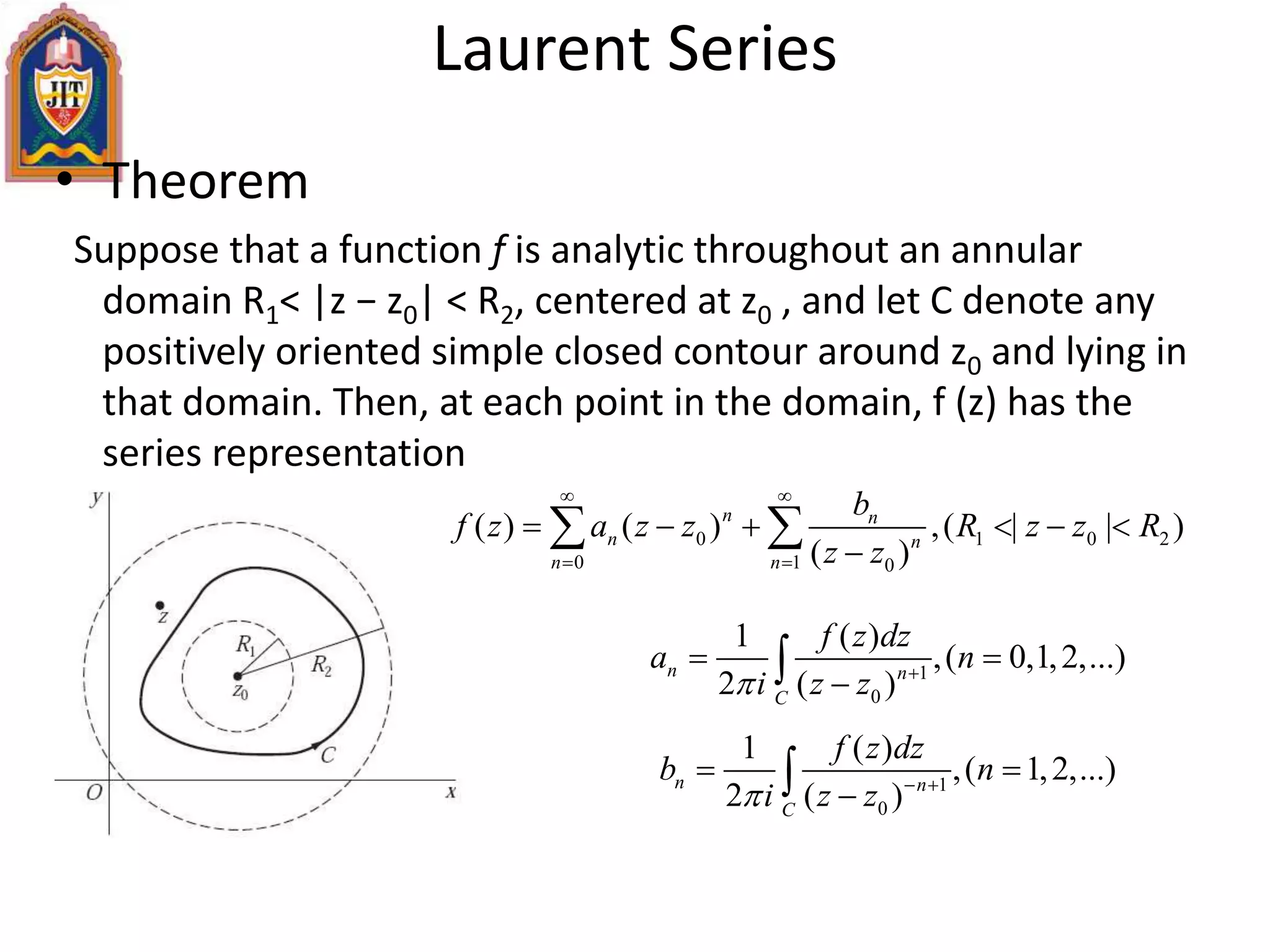 • Theorem
Suppose that a function f is analytic throughout an annular
domain R1< |z − z0| < R2, centered at z0 , and let C denote any
positively oriented simple closed contour around z0 and lying in
that domain. Then, at each point in the domain, f (z) has the
series representation
Laurent Series
0 1 0 2
0 1 0
( ) ( ) ,( | | )
( )
n n
n n
n n
b
f z a z z R z z R
z z
 
 
     

 
1
0
1 ( )
,( 0,1,2,...)
2 ( )
n n
C
f z dz
a n
i z z 
 

1
0
1 ( )
,( 1,2,...)
2 ( )
n n
C
f z dz
b n
i z z  
 

 