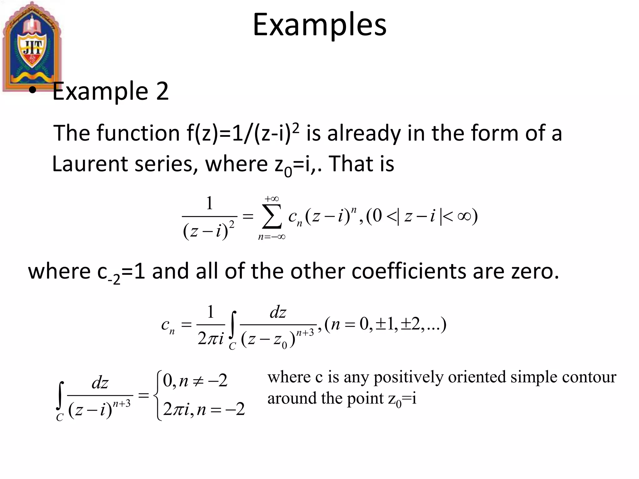 • Example 2
The function f(z)=1/(z-i)2 is already in the form of a
Laurent series, where z0=i,. That is
where c-2=1 and all of the other coefficients are zero.
Examples
2
1
( ) ,(0 | | )
( )
n
n
n
c z i z i
z i


     


3
0
1
,( 0, 1, 2,...)
2 ( )
n n
C
dz
c n
i z z 
   

3
0, 2
2 , 2( )n
C
ndz
i nz i 
 
 
  

where c is any positively oriented simple contour
around the point z0=i
 