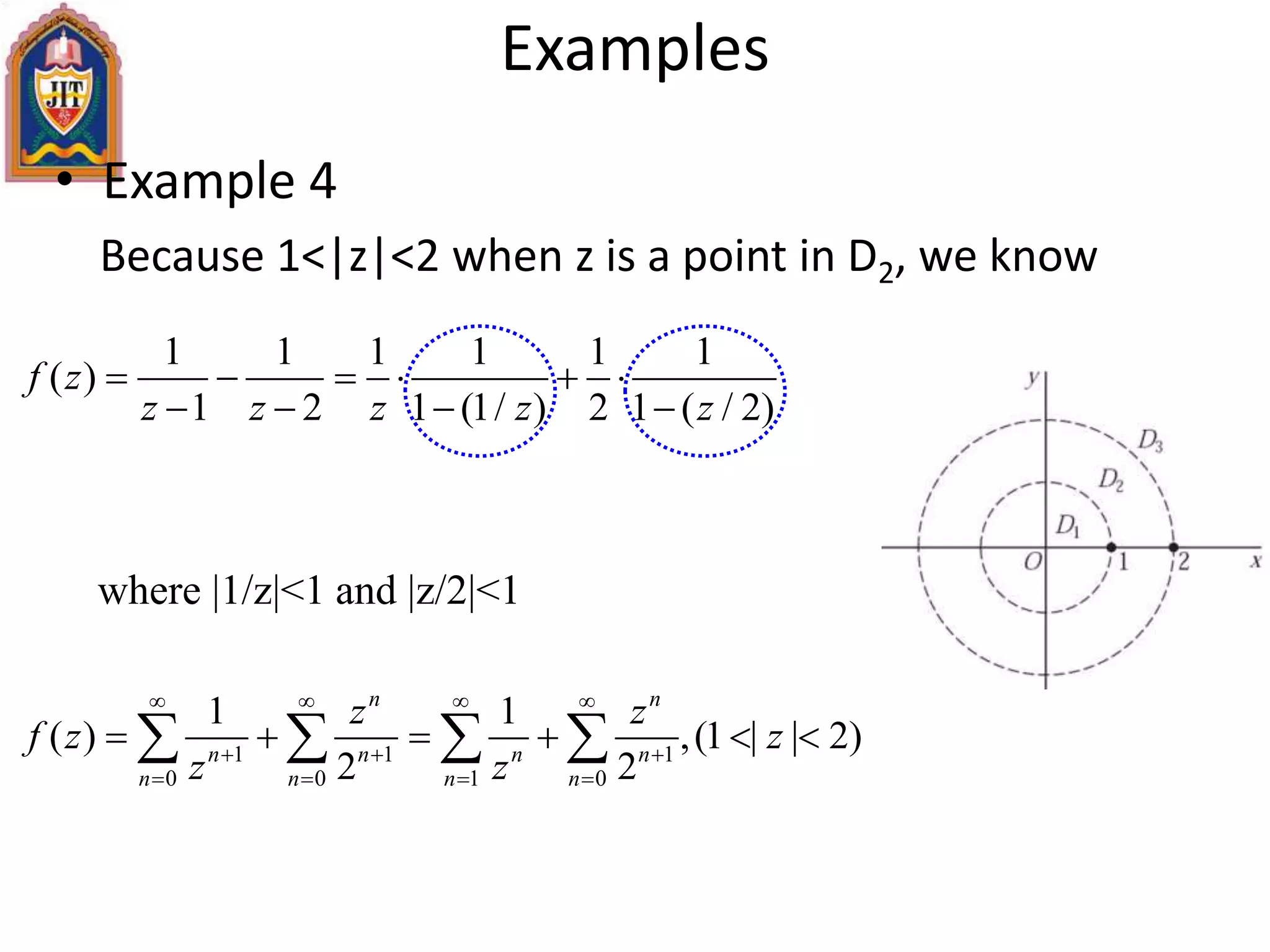 • Example 4
Because 1<|z|<2 when z is a point in D2, we know
Examples
1 1 1 1 1 1
( )
1 2 1 (1/ ) 2 1 ( / 2)
f z
z z z z z
     
   
where |1/z|<1 and |z/2|<1
1 1 1
0 0 1 0
1 1
( ) ,(1 | | 2)
2 2
n n
n n n n
n n n n
z z
f z z
z z
   
  
   
        
 