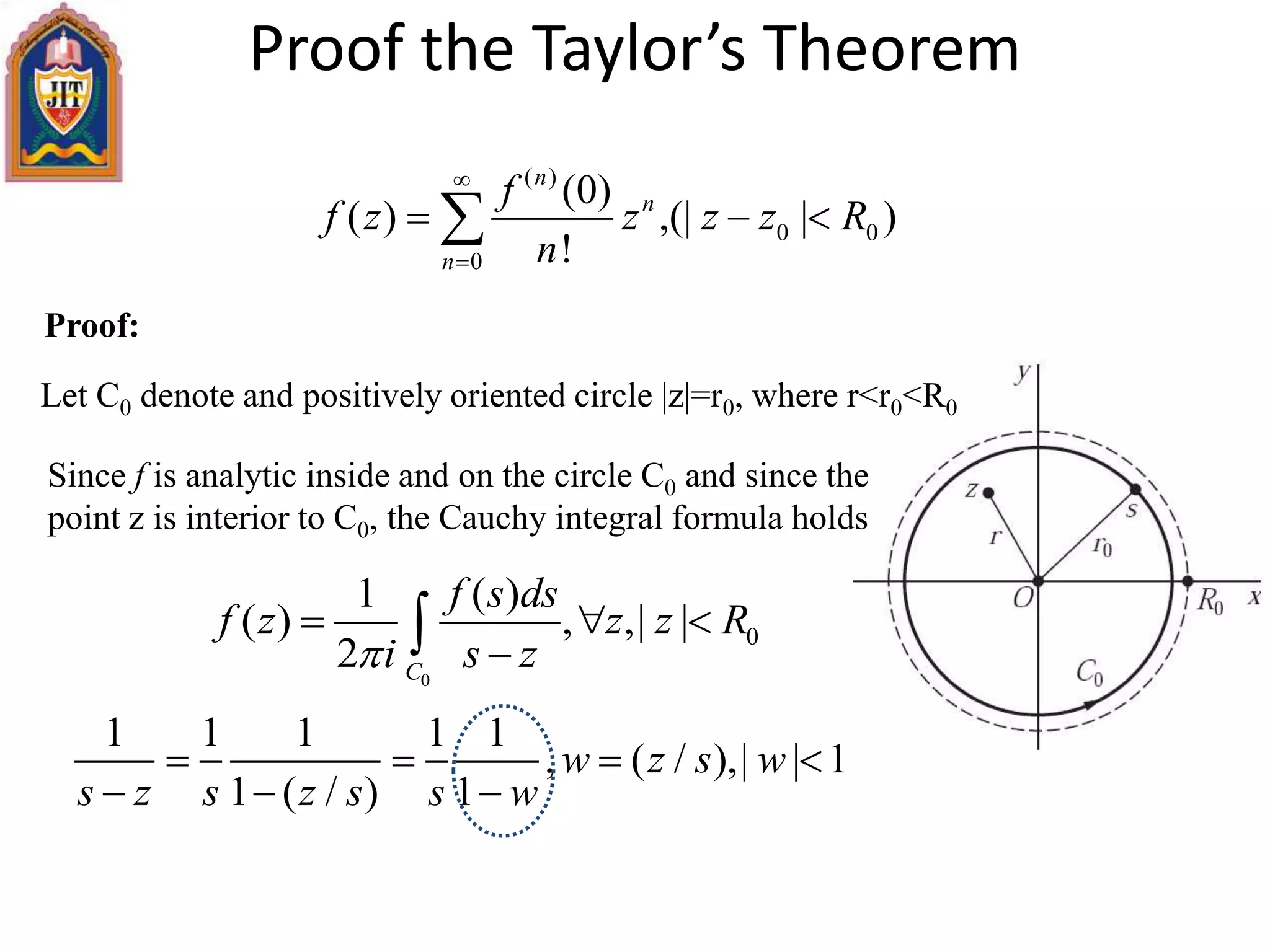Proof the Taylor’s Theorem
( )
0 0
0
(0)
( ) ,(| | )
!
n
n
n
f
f z z z z R
n


  
Proof:
Let C0 denote and positively oriented circle |z|=r0, where r<r0<R0
Since f is analytic inside and on the circle C0 and since the
point z is interior to C0, the Cauchy integral formula holds
0
0
1 ( )
( ) , ,| |
2 C
f s ds
f z z z R
i s z
  

1 1 1 1 1
, ( / ),| | 1
1 ( / ) 1
   
  
w z s w
s z s z s s w
 