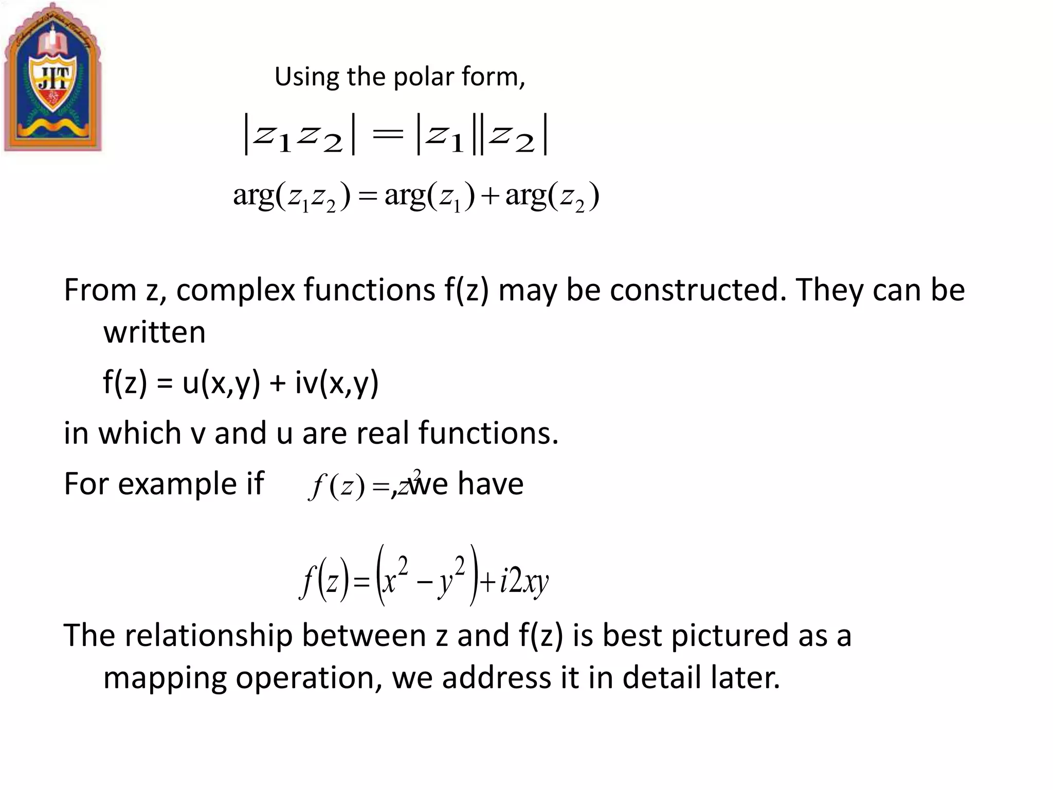 From z, complex functions f(z) may be constructed. They can be
written
f(z) = u(x,y) + iv(x,y)
in which v and u are real functions.
For example if , we have
The relationship between z and f(z) is best pictured as a
mapping operation, we address it in detail later.
)arg()arg()arg( 2121 zzzz 
2121 zzzz 
    xyiyxzf 222

Using the polar form,
2
)( zzf 
 