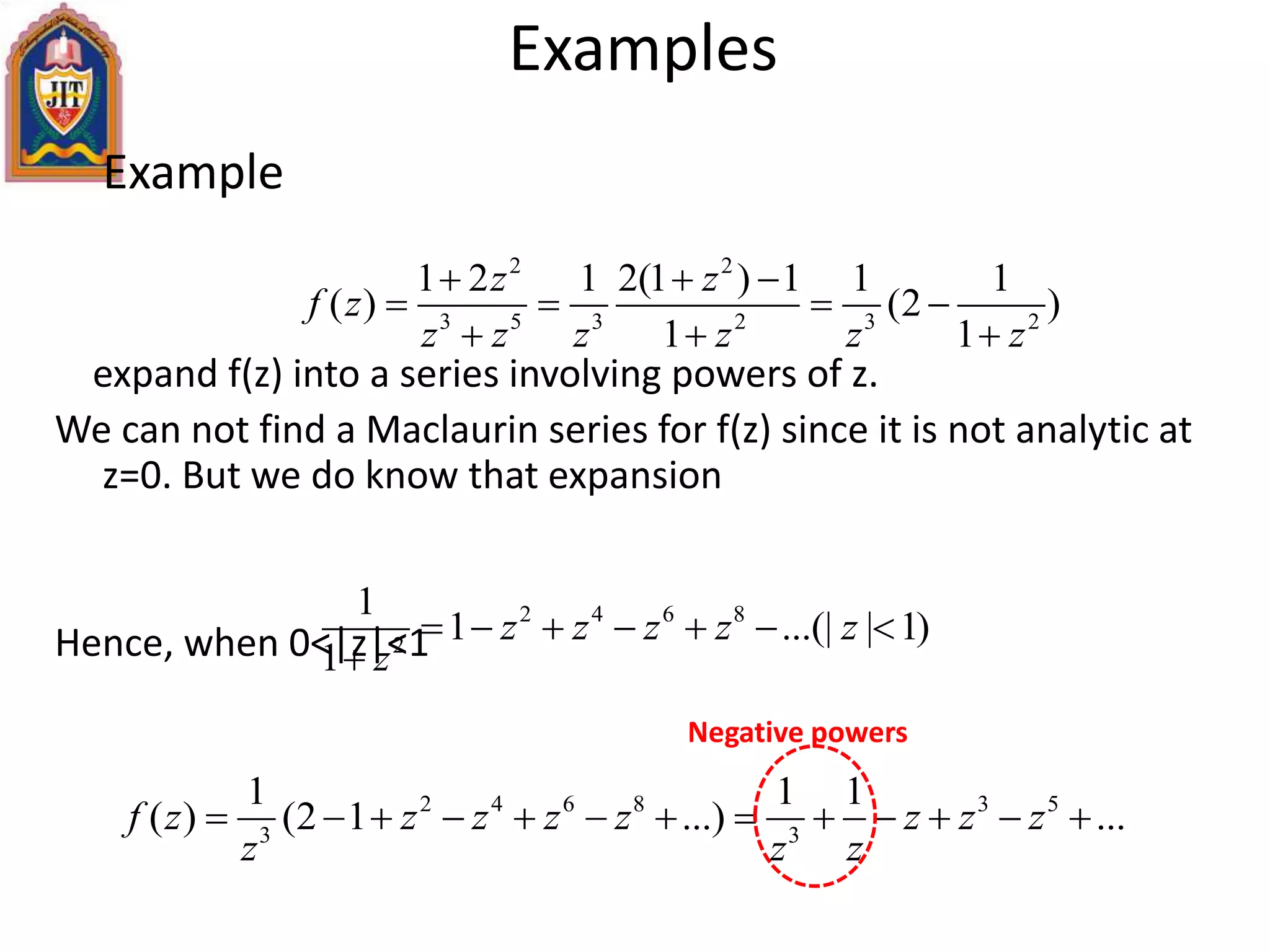 Example
expand f(z) into a series involving powers of z.
We can not find a Maclaurin series for f(z) since it is not analytic at
z=0. But we do know that expansion
Hence, when 0<|z|<1
Examples
2 2
3 5 3 2 3 2
1 2 1 2(1 ) 1 1 1
( ) (2 )
1 1
z z
f z
z z z z z z
  
   
  
2 4 6 8
2
1
1 ...(| | 1)
1
z z z z z
z
      

2 4 6 8 3 5
3 3
1 1 1
( ) (2 1 ...) ...f z z z z z z z z
z z z
            
Negative powers
 
