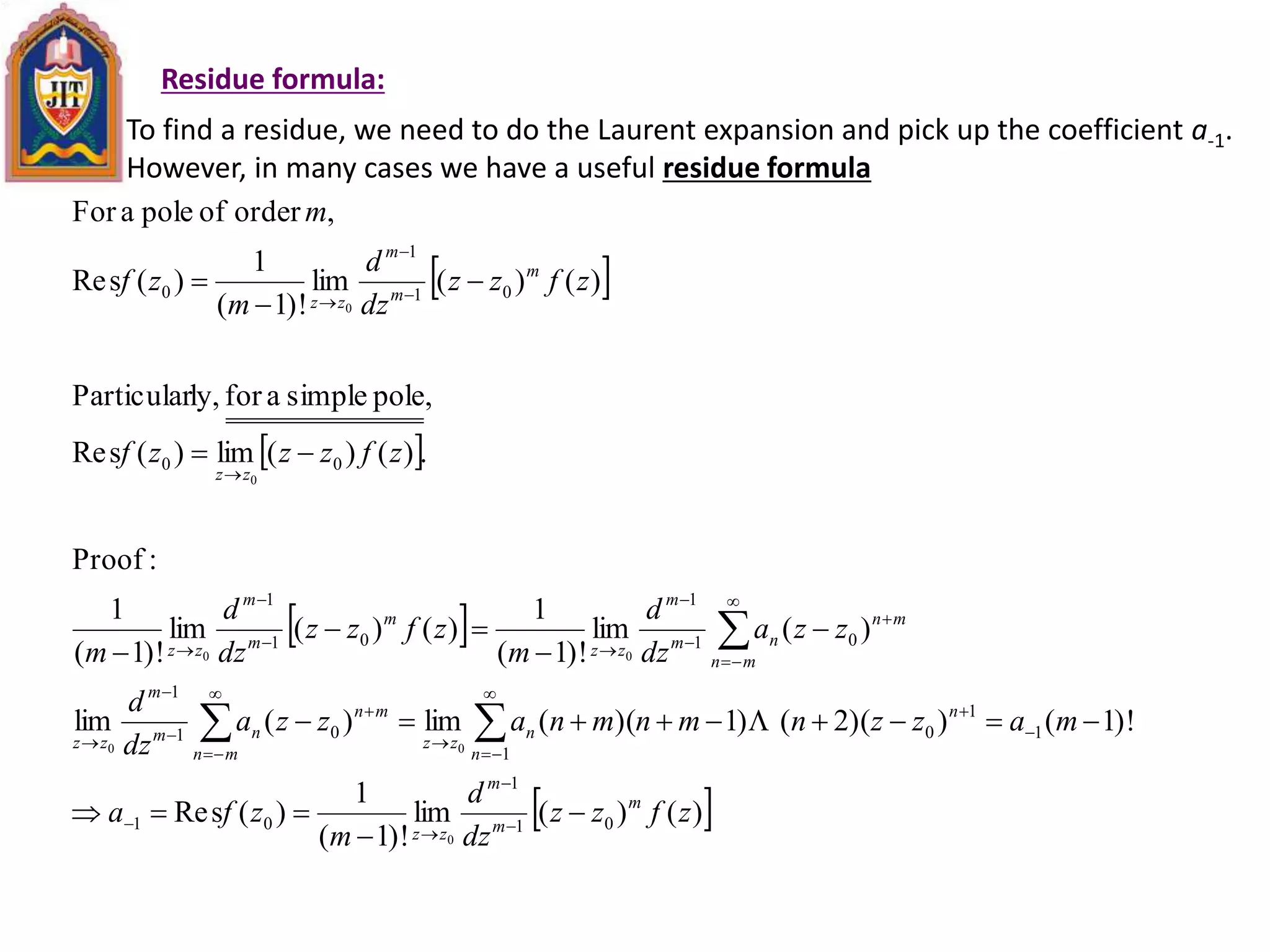 Residue formula:
To find a residue, we need to do the Laurent expansion and pick up the coefficient a-1.
However, in many cases we have a useful residue formula
 
 
 
 )()(lim
)!1(
1
)(sRe
)!1())(2()1)((lim)(lim
)(lim
)!1(
1
)()(lim
)!1(
1
:Proof
.)()(lim)(sRe
,polesimpleaforly,Particular
)()(lim
)!1(
1
)(sRe
,orderofpoleaFor
01
1
01
1
1
1
001
1
01
1
01
1
00
01
1
0
0
00
00
0
0
zfzz
dz
d
m
zfa
mazznmnmnazza
dz
d
zza
dz
d
m
zfzz
dz
d
m
zfzzzf
zfzz
dz
d
m
zf
m
m
m
m
zz
n
n
n
zz
mn
mn
nm
m
zz
mn
mn
nm
m
zz
m
m
m
zz
zz
m
m
m
zz










































 
