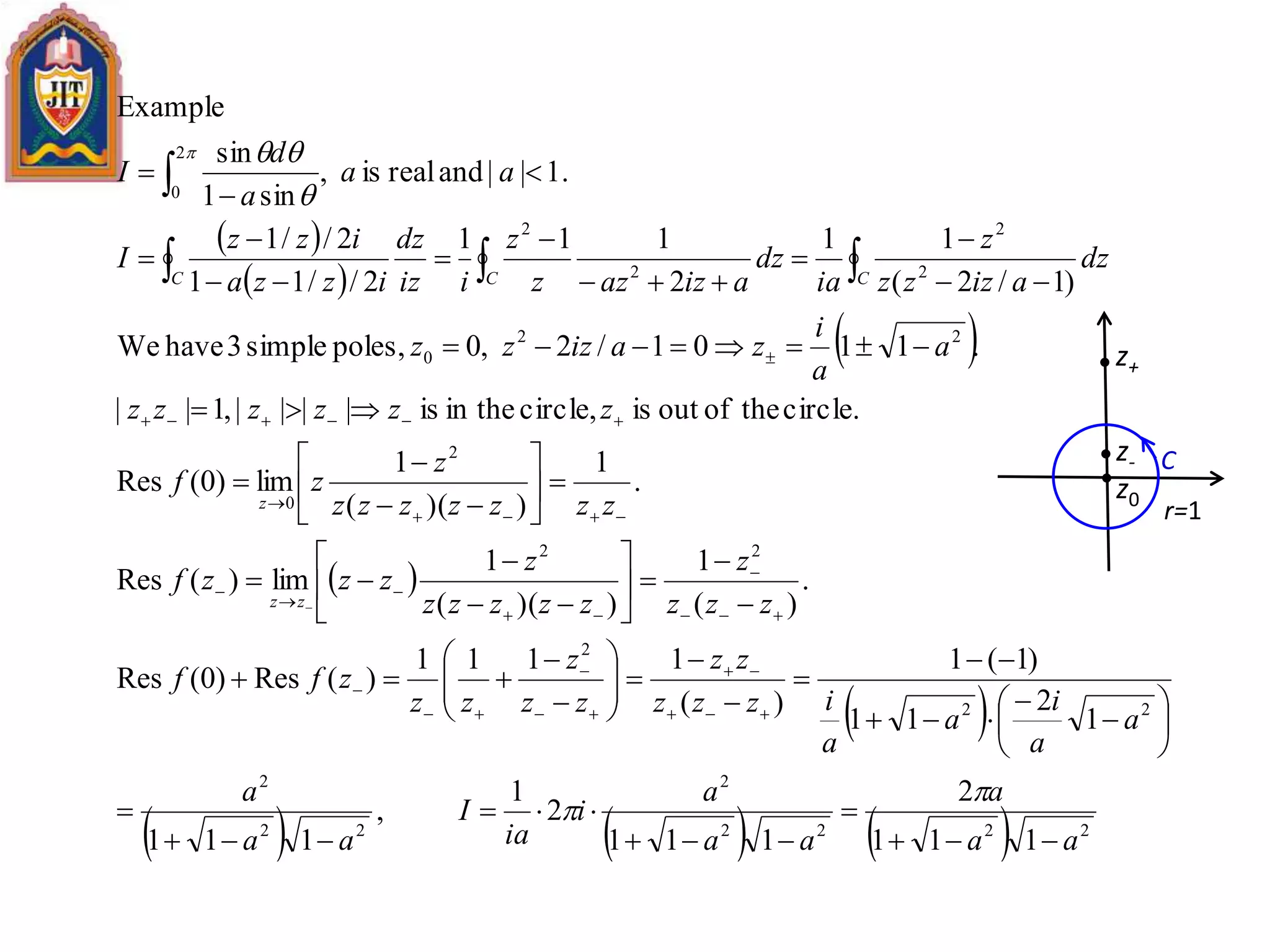  
 
 
 
 
      2222
2
22
2
22
2
22
2
0
22
0
2
2
2
2
2
0
111
2
111
2
1
,
111
1
2
11
)1(1
)(
1111
)(Res)0(Res
.
)(
1
))((
1
lim)(Res
.
1
))((
1
lim)0(Res
circle.theofoutiscircle,in theis||||,1||
.1101/2,0poles,simple3haveWe
)1/2(
11
2
111
2//11
2//1
1.||andrealis,
sin1
sin
Example
aa
a
aa
a
i
ia
I
aa
a
a
a
i
a
a
izzz
zz
zz
z
zz
zff
zzz
z
zzzzz
z
zzzf
zzzzzzz
z
zf
zzzzzz
a
a
i
zaizzz
dz
aizzz
z
ia
dz
aizazz
z
iiz
dz
izza
izz
I
aa
a
d
I
zz
z
CCC





















































































C
r=1
z+
z-
z0
 