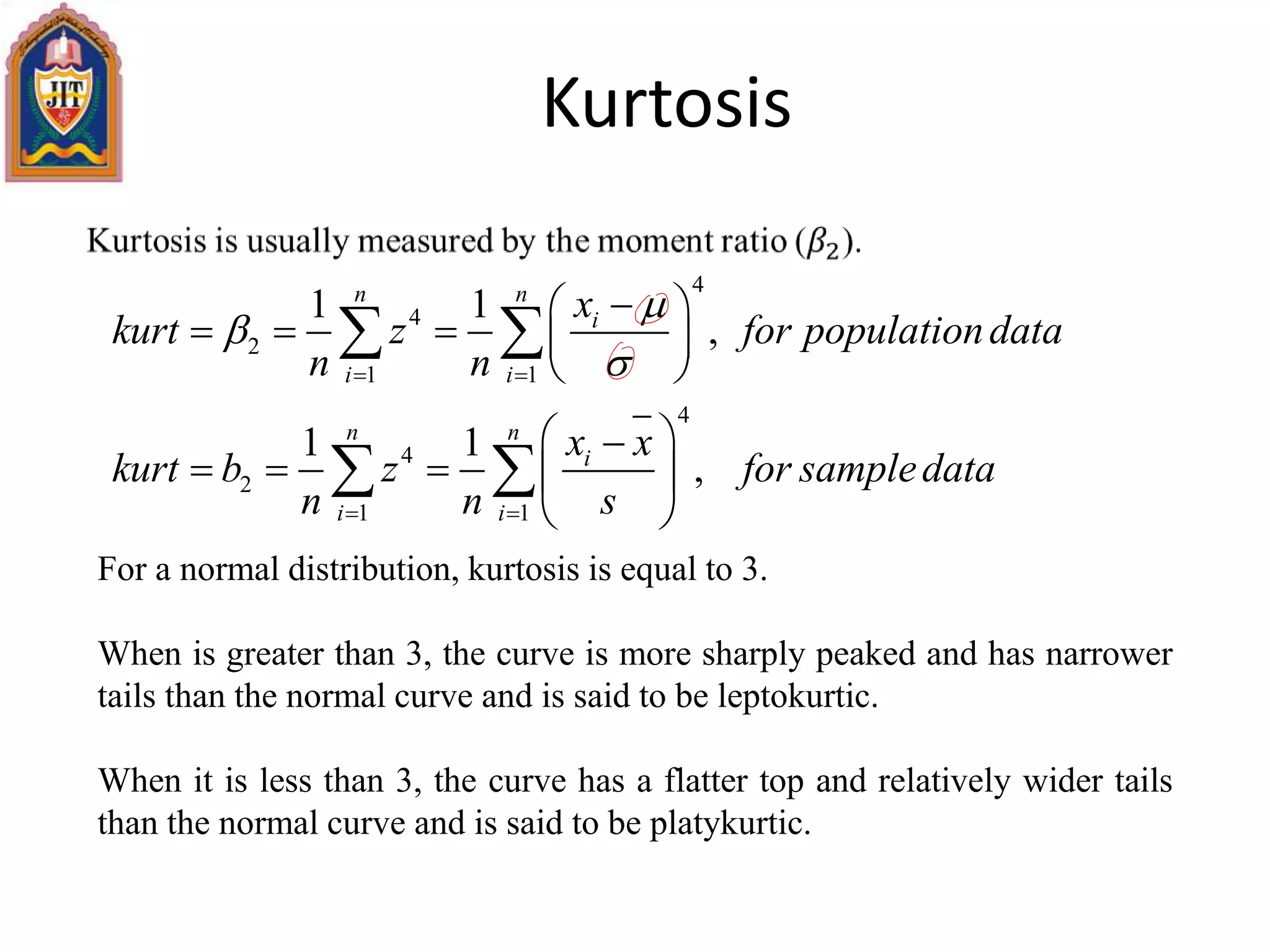 Kurtosis
For a normal distribution, kurtosis is equal to 3.
When is greater than 3, the curve is more sharply peaked and has narrower
tails than the normal curve and is said to be leptokurtic.
When it is less than 3, the curve has a flatter top and relatively wider tails
than the normal curve and is said to be platykurtic.
4
4
2
1 1
4
4
2
1 1
1 1
,
1 1
,
n n
i
i i
n n
i
i i
x
kurt z for populationdata
n n
x x
kurt b z for sampledata
n n s


 
 
 
    
 
 
    
 
 
 
 