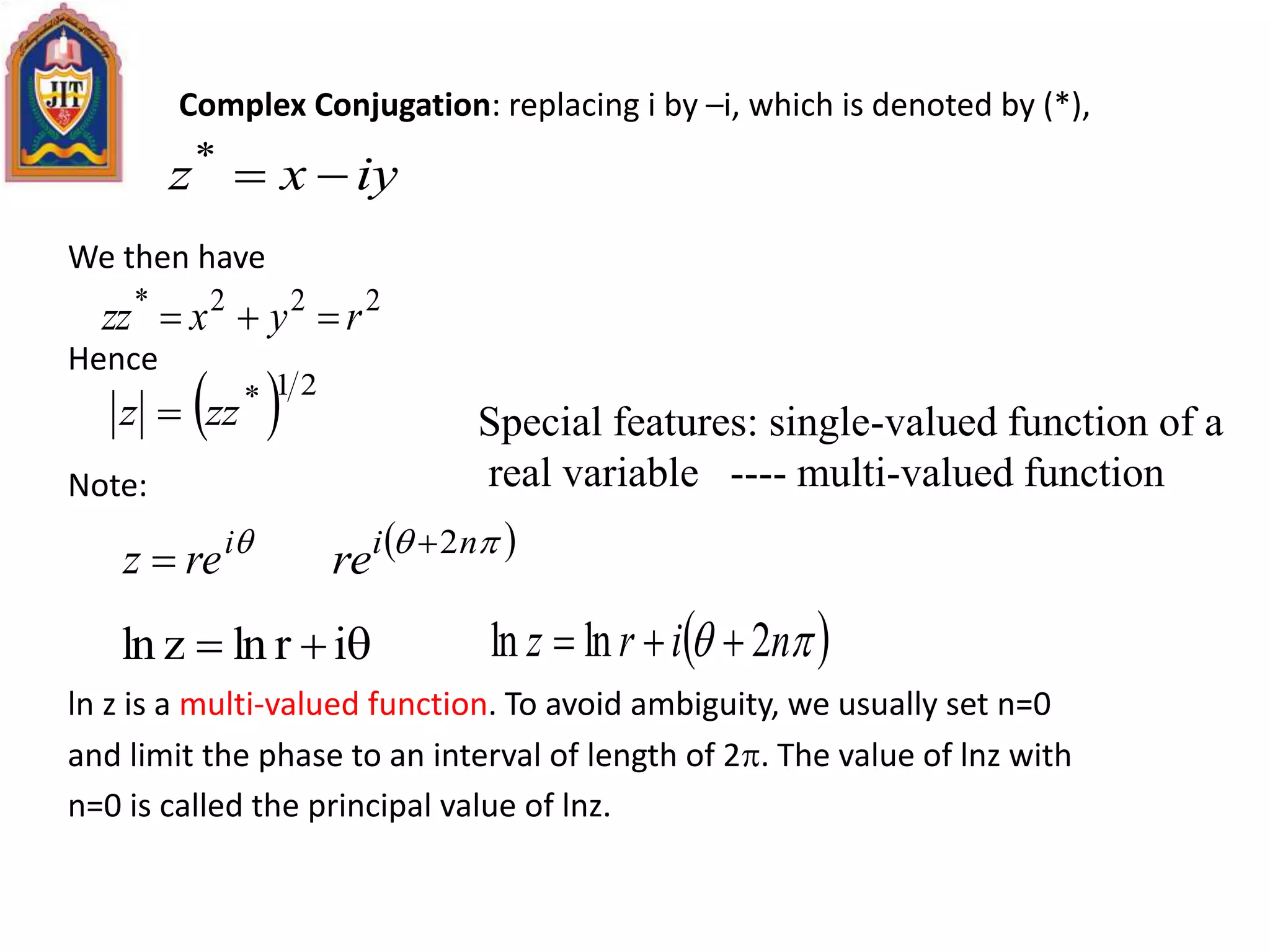 Complex Conjugation: replacing i by –i, which is denoted by (*),
We then have
Hence
Note:
ln z is a multi-valued function. To avoid ambiguity, we usually set n=0
and limit the phase to an interval of length of 2. The value of lnz with
n=0 is called the principal value of lnz.
iyxz *
222*
ryxzz 
  21*
zzz  Special features: single-valued function of a
real variable ---- multi-valued function
i
rez    ni
re 2
 irlnzln   nirz 2lnln 
 