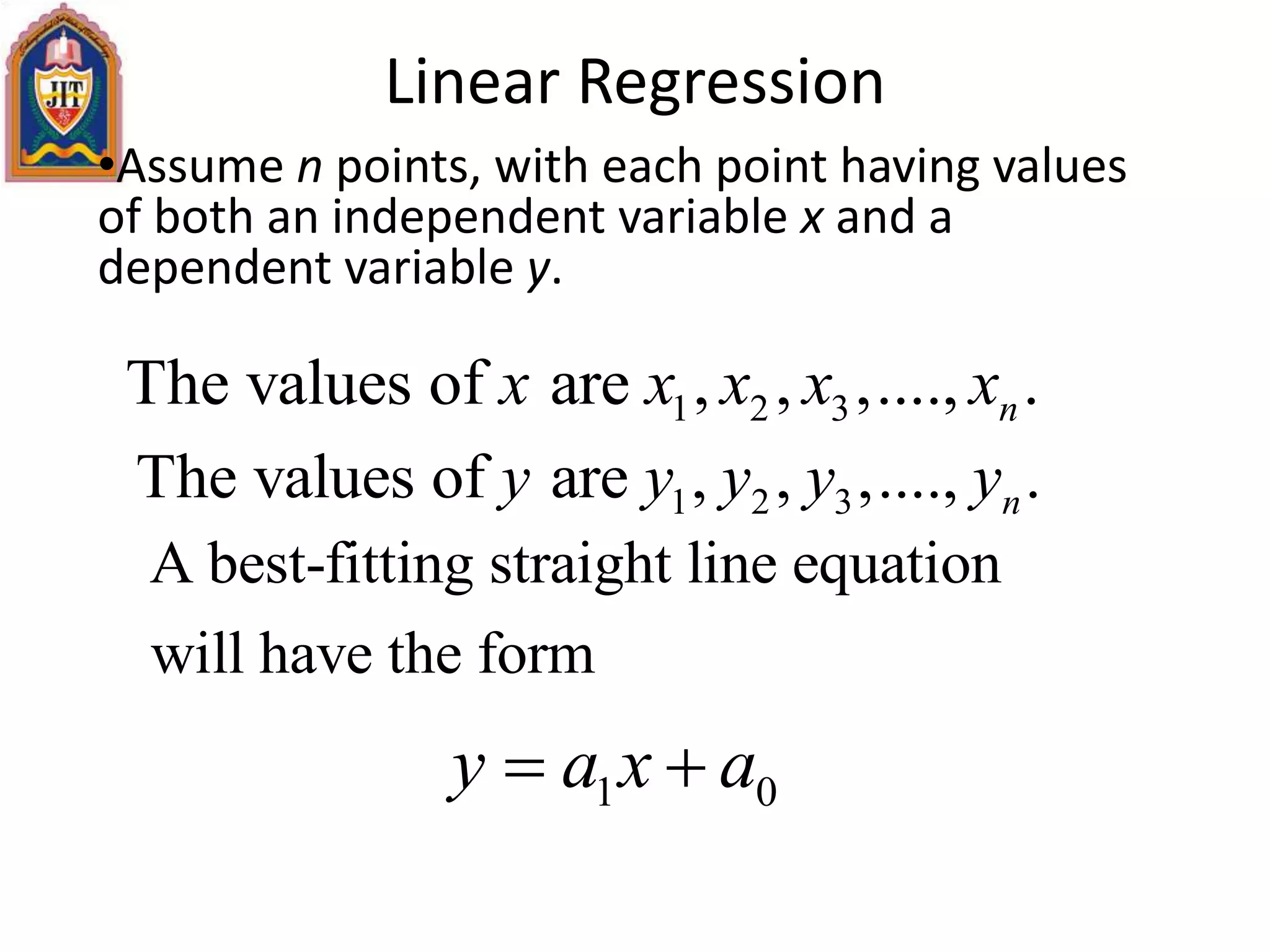 Linear Regression
•Assume n points, with each point having values
of both an independent variable x and a
dependent variable y.
1 2 3The values of are , , ,...., .nx x x x x
1 2 3The values of are , , ,...., .ny y y y y
A best-fitting straight line equation
will have the form
1 0y a x a 
 