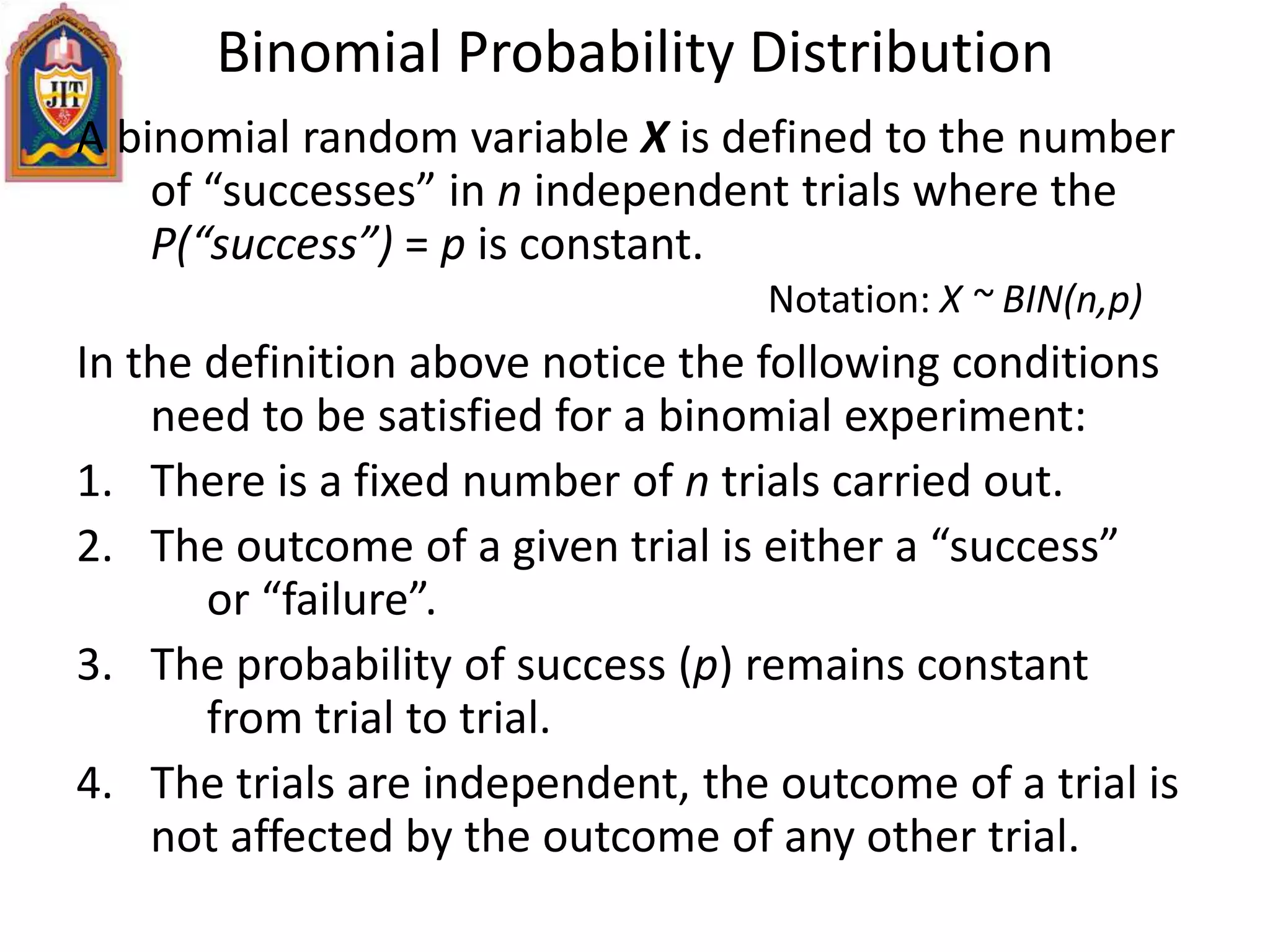Binomial Probability Distribution
A binomial random variable X is defined to the number
of “successes” in n independent trials where the
P(“success”) = p is constant.
Notation: X ~ BIN(n,p)
In the definition above notice the following conditions
need to be satisfied for a binomial experiment:
1. There is a fixed number of n trials carried out.
2. The outcome of a given trial is either a “success”
or “failure”.
3. The probability of success (p) remains constant
from trial to trial.
4. The trials are independent, the outcome of a trial is
not affected by the outcome of any other trial.
 