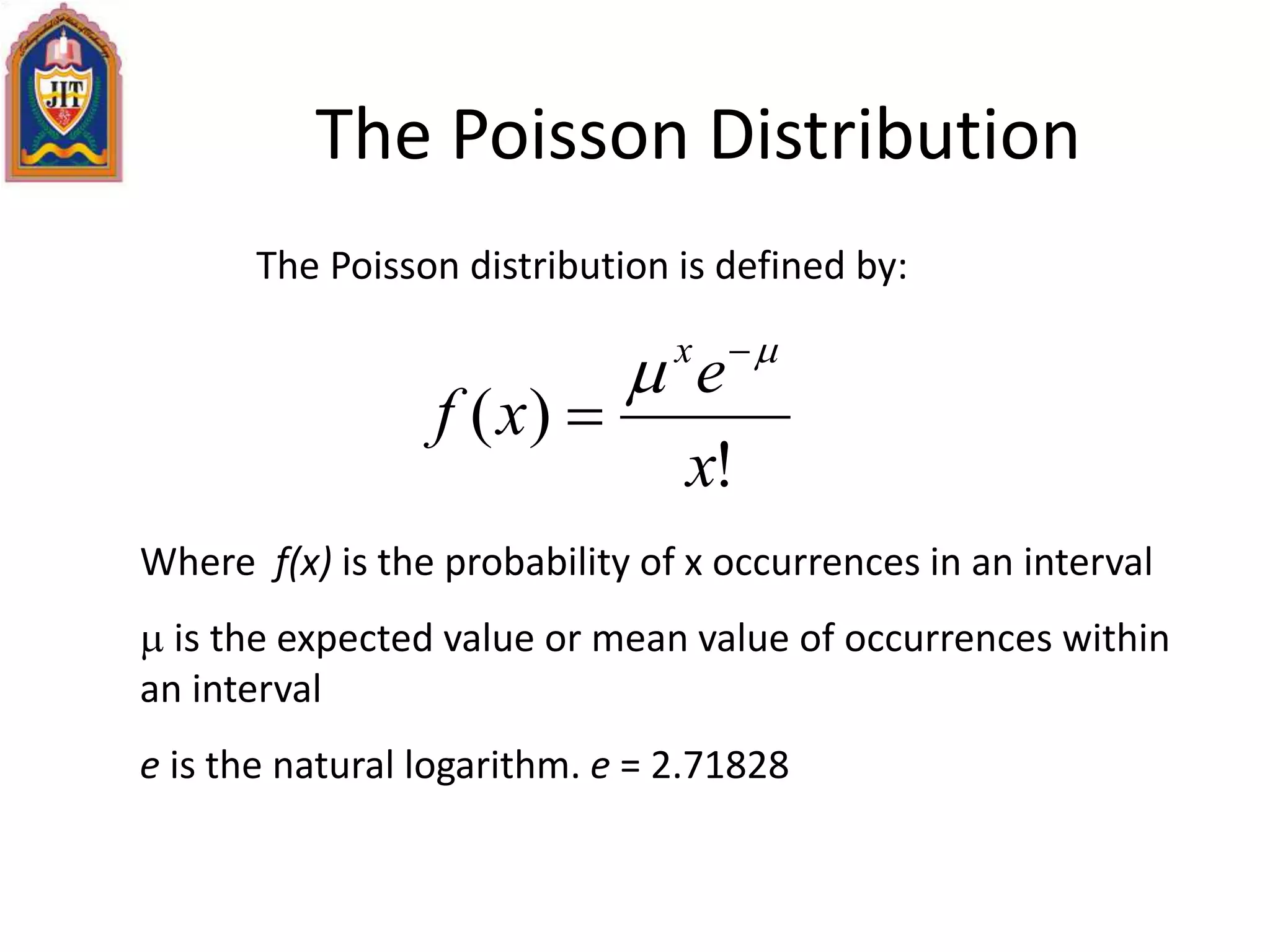 The Poisson Distribution
The Poisson distribution is defined by:
!
)(
x
e
xf
x 
 

Where f(x) is the probability of x occurrences in an interval
 is the expected value or mean value of occurrences within
an interval
e is the natural logarithm. e = 2.71828
 