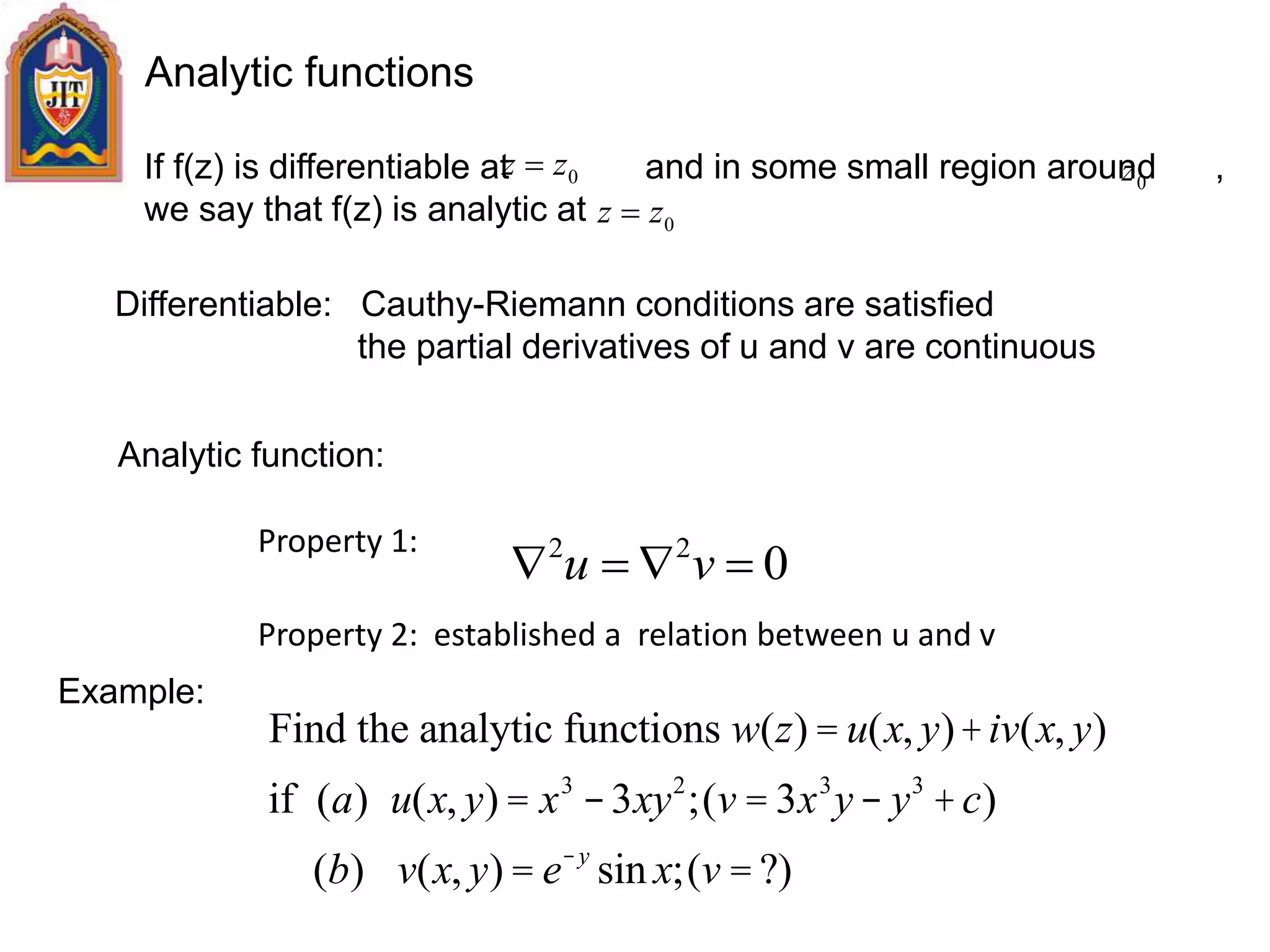 Analytic functions
If f(z) is differentiable at and in some small region around ,
we say that f(z) is analytic at
Differentiable: Cauthy-Riemann conditions are satisfied
the partial derivatives of u and v are continuous
Analytic function:
Property 1:
Property 2: established a relation between u and v
022
 vu
Example:
Find the analytic functions w(z) = u(x, y)+iv(x, y)
if (a) u(x, y) = x3
-3xy2
;(v = 3x3
y- y3
+c)
(b) v(x, y) = e-y
sin x;(v = ?)
0zz 
0zz 
0z
 
