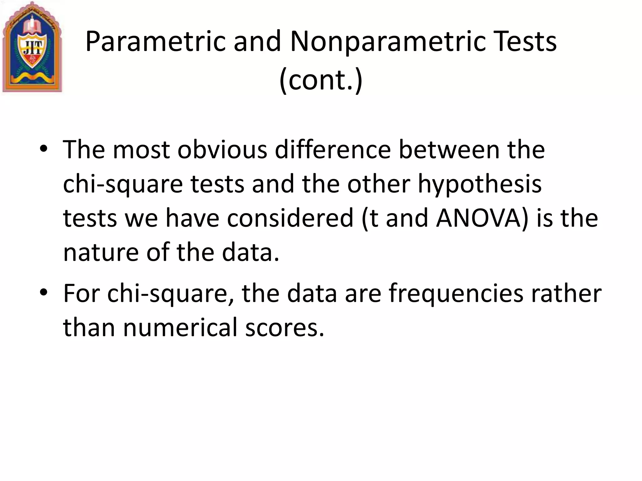 Parametric and Nonparametric Tests
(cont.)
• The most obvious difference between the
chi-square tests and the other hypothesis
tests we have considered (t and ANOVA) is the
nature of the data.
• For chi-square, the data are frequencies rather
than numerical scores.
 
