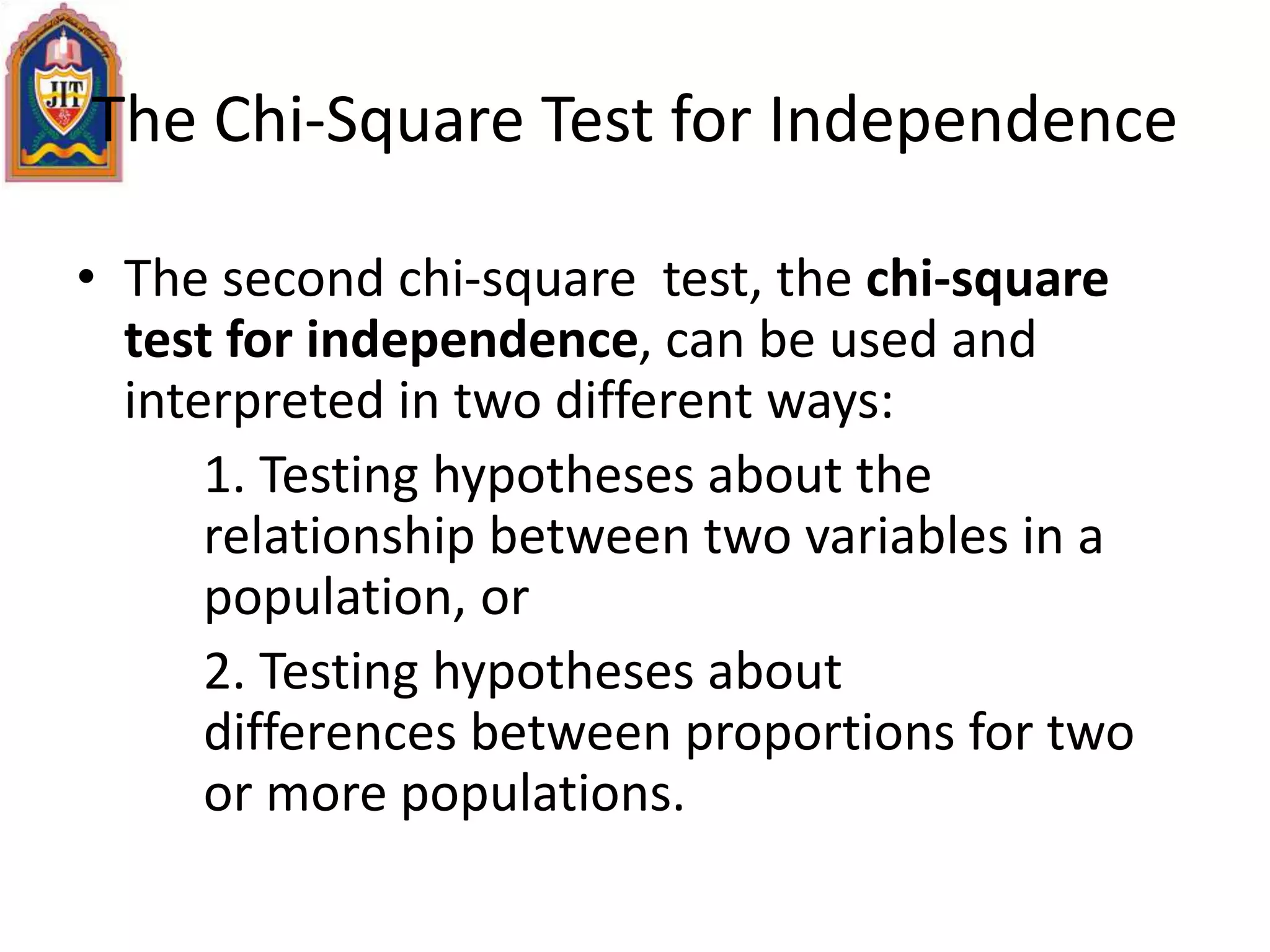 The Chi-Square Test for Independence
• The second chi-square test, the chi-square
test for independence, can be used and
interpreted in two different ways:
1. Testing hypotheses about the
relationship between two variables in a
population, or
2. Testing hypotheses about
differences between proportions for two
or more populations.
 