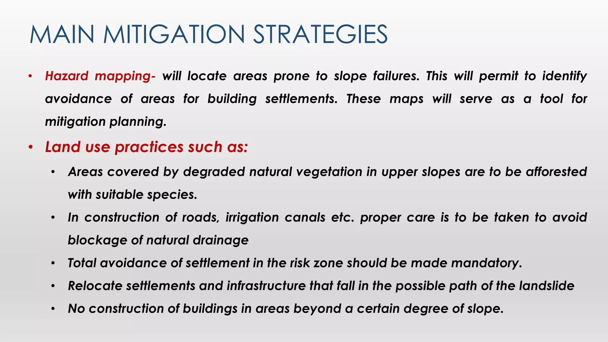 MAIN MITIGATION STRATEGIES
• Hazard mapping- will locate areas prone to slope failures. This will permit to identify
avoidance of areas for building settlements. These maps will serve as a tool for
mitigation planning.
• Land use practices such as:
• Areas covered by degraded natural vegetation in upper slopes are to be afforested
with suitable species.
• In construction of roads, irrigation canals etc. proper care is to be taken to avoid
blockage of natural drainage
• Total avoidance of settlement in the risk zone should be made mandatory.
• Relocate settlements and infrastructure that fall in the possible path of the landslide
• No construction of buildings in areas beyond a certain degree of slope.
 