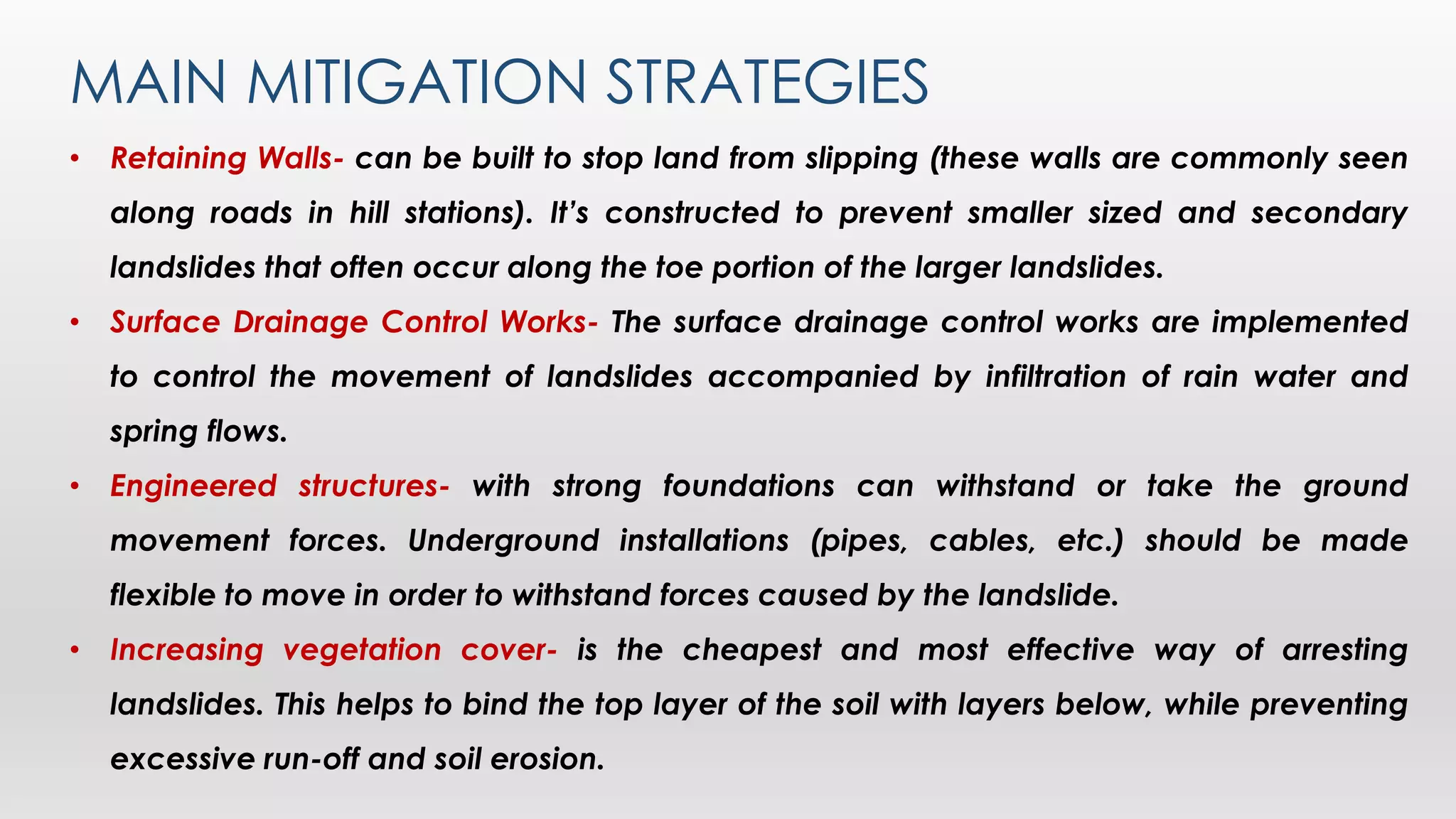 MAIN MITIGATION STRATEGIES
• Retaining Walls- can be built to stop land from slipping (these walls are commonly seen
along roads in hill stations). It’s constructed to prevent smaller sized and secondary
landslides that often occur along the toe portion of the larger landslides.
• Surface Drainage Control Works- The surface drainage control works are implemented
to control the movement of landslides accompanied by infiltration of rain water and
spring flows.
• Engineered structures- with strong foundations can withstand or take the ground
movement forces. Underground installations (pipes, cables, etc.) should be made
flexible to move in order to withstand forces caused by the landslide.
• Increasing vegetation cover- is the cheapest and most effective way of arresting
landslides. This helps to bind the top layer of the soil with layers below, while preventing
excessive run-off and soil erosion.
 