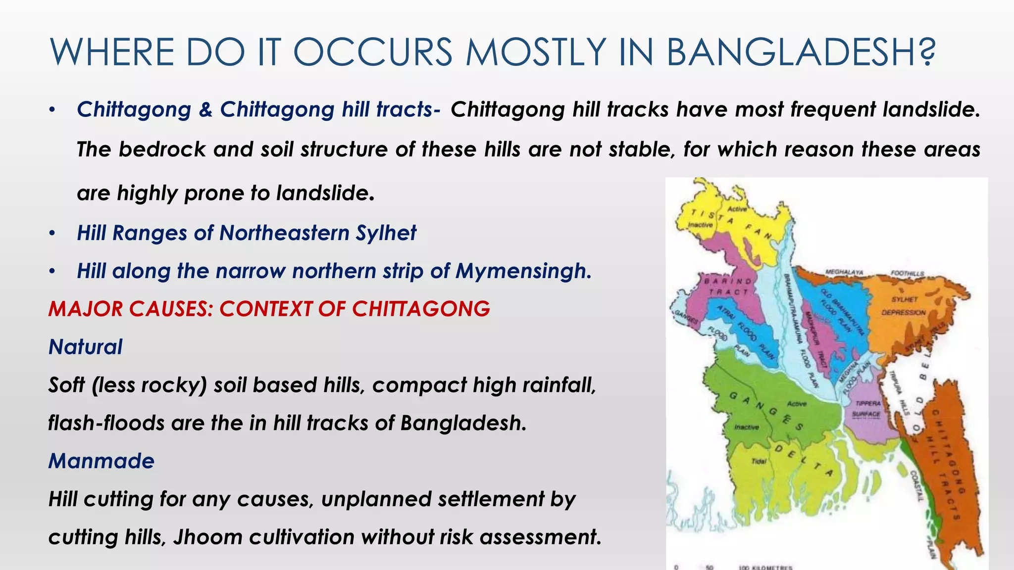 WHERE DO IT OCCURS MOSTLY IN BANGLADESH?
• Chittagong & Chittagong hill tracts- Chittagong hill tracks have most frequent landslide.
The bedrock and soil structure of these hills are not stable, for which reason these areas
are highly prone to landslide.
• Hill Ranges of Northeastern Sylhet
• Hill along the narrow northern strip of Mymensingh.
MAJOR CAUSES: CONTEXT OF CHITTAGONG
Natural
Soft (less rocky) soil based hills, compact high rainfall,
flash-floods are the in hill tracks of Bangladesh.
Manmade
Hill cutting for any causes, unplanned settlement by
cutting hills, Jhoom cultivation without risk assessment.
 