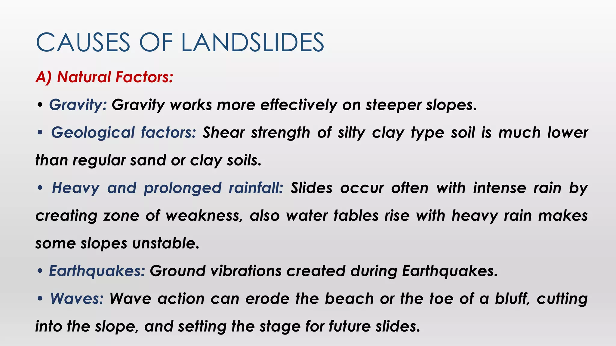 CAUSES OF LANDSLIDES
A) Natural Factors:
• Gravity: Gravity works more effectively on steeper slopes.
• Geological factors: Shear strength of silty clay type soil is much lower
than regular sand or clay soils.
• Heavy and prolonged rainfall: Slides occur often with intense rain by
creating zone of weakness, also water tables rise with heavy rain makes
some slopes unstable.
• Earthquakes: Ground vibrations created during Earthquakes.
• Waves: Wave action can erode the beach or the toe of a bluff, cutting
into the slope, and setting the stage for future slides.
 