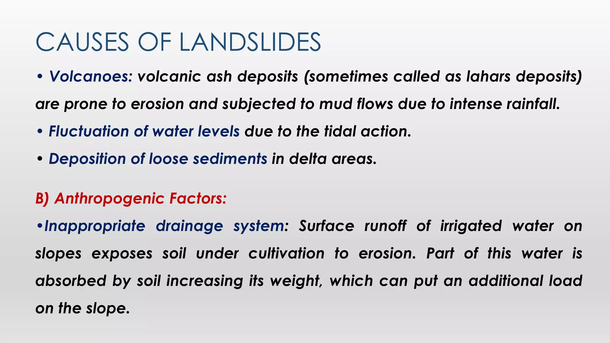 CAUSES OF LANDSLIDES
• Volcanoes: volcanic ash deposits (sometimes called as lahars deposits)
are prone to erosion and subjected to mud flows due to intense rainfall.
• Fluctuation of water levels due to the tidal action.
• Deposition of loose sediments in delta areas.
B) Anthropogenic Factors:
•Inappropriate drainage system: Surface runoff of irrigated water on
slopes exposes soil under cultivation to erosion. Part of this water is
absorbed by soil increasing its weight, which can put an additional load
on the slope.
 