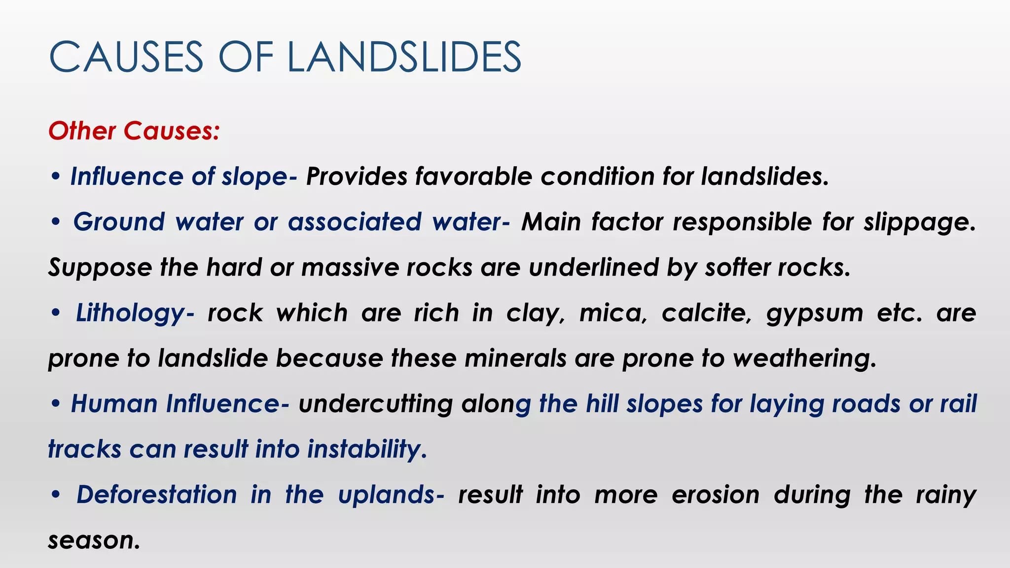 CAUSES OF LANDSLIDES
Other Causes:
• Influence of slope- Provides favorable condition for landslides.
• Ground water or associated water- Main factor responsible for slippage.
Suppose the hard or massive rocks are underlined by softer rocks.
• Lithology- rock which are rich in clay, mica, calcite, gypsum etc. are
prone to landslide because these minerals are prone to weathering.
• Human Influence- undercutting along the hill slopes for laying roads or rail
tracks can result into instability.
• Deforestation in the uplands- result into more erosion during the rainy
season.
 