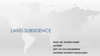 LAND SUBSIDENCE
ENGR. MD. SHAMIM AHMED
LECTURER
DEPT. OF CIVIL ENGINEERING
SOUTHERN UNIVERSITY BANGLADESH
 