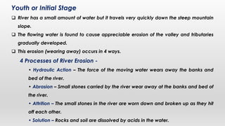 Youth or Initial Stage
 River has a small amount of water but it travels very quickly down the steep mountain
slope.
 The flowing water is found to cause appreciable erosion of the valley and tributaries
gradually developed.
 This erosion (wearing away) occurs in 4 ways.
4 Processes of River Erosion -
• Hydraulic Action – The force of the moving water wears away the banks and
bed of the river.
• Abrasion – Small stones carried by the river wear away at the banks and bed of
the river.
• Attrition – The small stones in the river are worn down and broken up as they hit
off each other.
• Solution – Rocks and soil are dissolved by acids in the water.
 