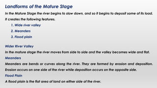 Landforms of the Mature Stage
In the Mature Stage the river begins to slow down, and so it begins to deposit some of its load.
It creates the following features.
1. Wide river valley
2. Meanders
3. Flood plain
Wider River Valley
In the mature stage the river moves from side to side and the valley becomes wide and flat.
Meanders
Meanders are bends or curves along the river. They are formed by erosion and deposition.
Erosion occurs on one side of the river while deposition occurs on the opposite side.
Flood Plain
A flood plain is the flat area of land on either side of the river.
 
