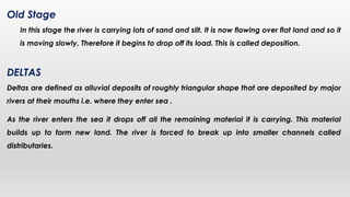 Old Stage
In this stage the river is carrying lots of sand and silt. It is now flowing over flat land and so it
is moving slowly. Therefore it begins to drop off its load. This is called deposition.
DELTAS
Deltas are defined as alluvial deposits of roughly triangular shape that are deposited by major
rivers at their mouths i.e. where they enter sea .
As the river enters the sea it drops off all the remaining material it is carrying. This material
builds up to form new land. The river is forced to break up into smaller channels called
distributaries.
 