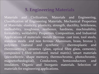 5. Engineering Materials
Materials and Civilization, Materials and Engineering,
Classification of Engineering Materials, Mechanical Properties
of Materials: elasticity, plasticity, strength, ductility, brittleness,
melleability, toughness, resilience, hardness, machinability,
formability, weldability. Properties, Composition, and Industrial
Applications of materials: metals (ferrous- cast iron, tool steels,
stainless steels and non ferrous- Aluminum, brass, bronze ),
polymers (natural and synthetic , thermoplastic and
thermosetting), ceramics (glass, optical fibre glass, cements),
composites ( fibre reinforced, metal matrix), smart materials
(piezoelectric, shape memory, thermochromic, photochromic,
magnetorheological), Conductors, Semiconductors and
insulators, Organic and Inorganic materials. Selection of
materials for engineering applications.
 