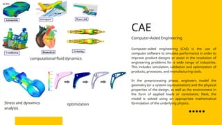 Computer-aided engineering (CAE) is the use of
computer software to simulate performance in order to
improve product designs or assist in the resolution of
engineering problems for a wide range of industries.
This includes simulation, validation and optimization of
products, processes, and manufacturing tools.
In the preprocessing phase, engineers model the
geometry (or a system representation) and the physical
properties of the design, as well as the environment in
the form of applied loads or constraints. Next, the
model is solved using an appropriate mathematical
formulation of the underlying physics.
Computer-Aided Engineering
Stress and dynamics
analysis
optimization
computational fluid dynamics
CAE
 