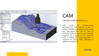 CAM stands for computer-aided
manufacturing. CAM software is used to
convert computer-aided design (CAD) models
into information that can be used by
machines. CAM software is used to develop
programs for a variety of CNC machines,
such as milling and turning machines, or
machines for cutting edge machining or
additive manufacturing
Computer-Aided Manufacturing
CAM
 