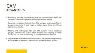 • Machining accuracy: Human error is all but eliminated with CAM, and
computer-generated toolpaths are inherently more precise.
• Faster job completion: Not only does CAM software save hours of hand-
programming time, it also helps to reduce cycle times by offering
optimized toolpaths.
• Material and tool savings: The best CAM systems reduce accidental
gouges, continuously analyze stock material for warping or other
issues, and use tools as efficiently as possible to extend their life.
• Digital review: In-software simulation checks for possible programming
errors as well as presents a visual model of the machining process.
ADVANTAGES
CAM
 