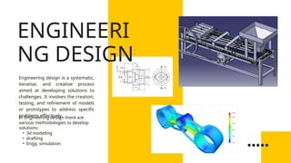 Engineering design is a systematic,
iterative, and creative process
aimed at developing solutions to
challenges. It involves the creation,
testing, and refinement of models
or prototypes to address specific
problems effectively.
In Engineering design there are
various methodologies to develop
solutions:
• 3d modeling
• drafting
• Engg. simulation
ENGINEERI
NG DESIGN
 
