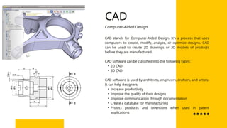 CAD stands for Computer-Aided Design. It's a process that uses
computers to create, modify, analyze, or optimize designs. CAD
can be used to create 2D drawings or 3D models of products
before they are manufactured.
CAD software can be classified into the following types:
• 2D CAD
• 3D CAD
CAD software is used by architects, engineers, drafters, and artists.
It can help designers:
• Increase productivity
• Improve the quality of their designs
• Improve communication through documentation
• Create a database for manufacturing
• Protect products and inventions when used in patent
applications
Computer-Aided Design
CAD
 
