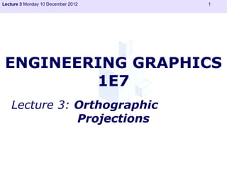 Lecture 3 Monday 10 December 2012   1




 ENGINEERING GRAPHICS
         1E7
   Lecture 3: Orthographic
              Projections
 