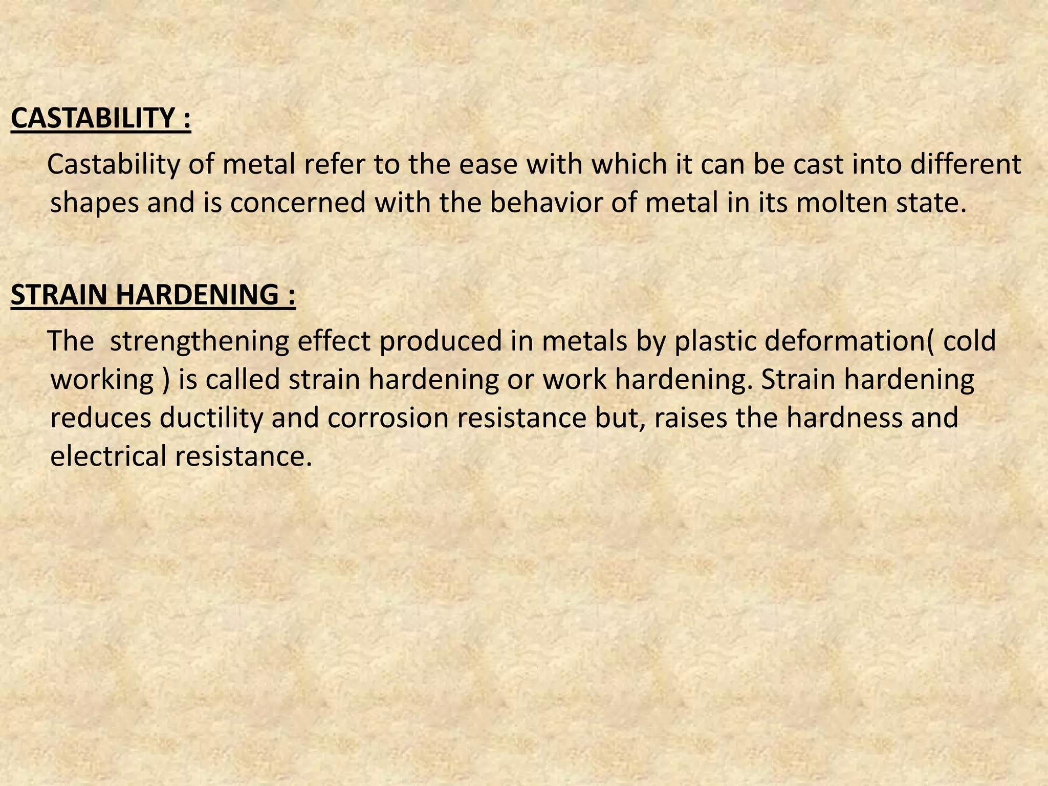 CASTABILITY :
Castability of metal refer to the ease with which it can be cast into different
shapes and is concerned with the behavior of metal in its molten state.
STRAIN HARDENING :
The strengthening effect produced in metals by plastic deformation( cold
working ) is called strain hardening or work hardening. Strain hardening
reduces ductility and corrosion resistance but, raises the hardness and
electrical resistance.
 