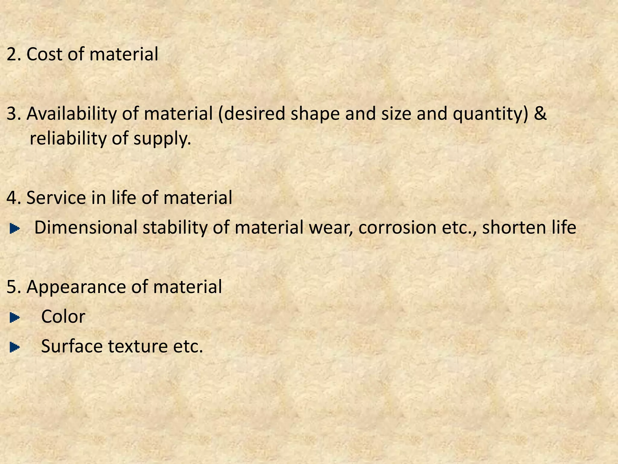 2. Cost of material
3. Availability of material (desired shape and size and quantity) &
reliability of supply.
4. Service in life of material
Dimensional stability of material wear, corrosion etc., shorten life
5. Appearance of material
Color
Surface texture etc.
 