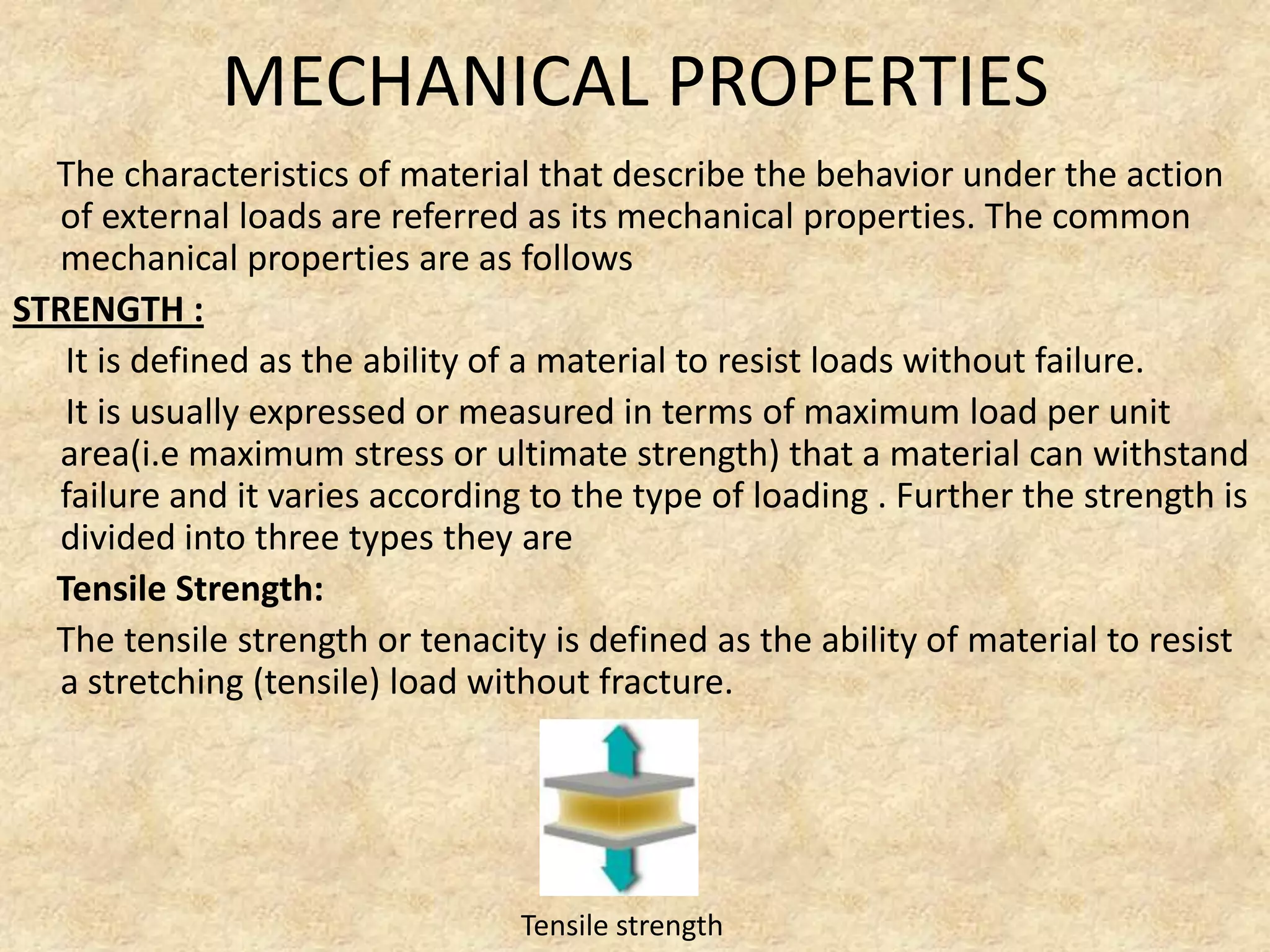 MECHANICAL PROPERTIES
The characteristics of material that describe the behavior under the action
of external loads are referred as its mechanical properties. The common
mechanical properties are as follows
STRENGTH :
It is defined as the ability of a material to resist loads without failure.
It is usually expressed or measured in terms of maximum load per unit
area(i.e maximum stress or ultimate strength) that a material can withstand
failure and it varies according to the type of loading . Further the strength is
divided into three types they are
Tensile Strength:
The tensile strength or tenacity is defined as the ability of material to resist
a stretching (tensile) load without fracture.
Tensile strength
 