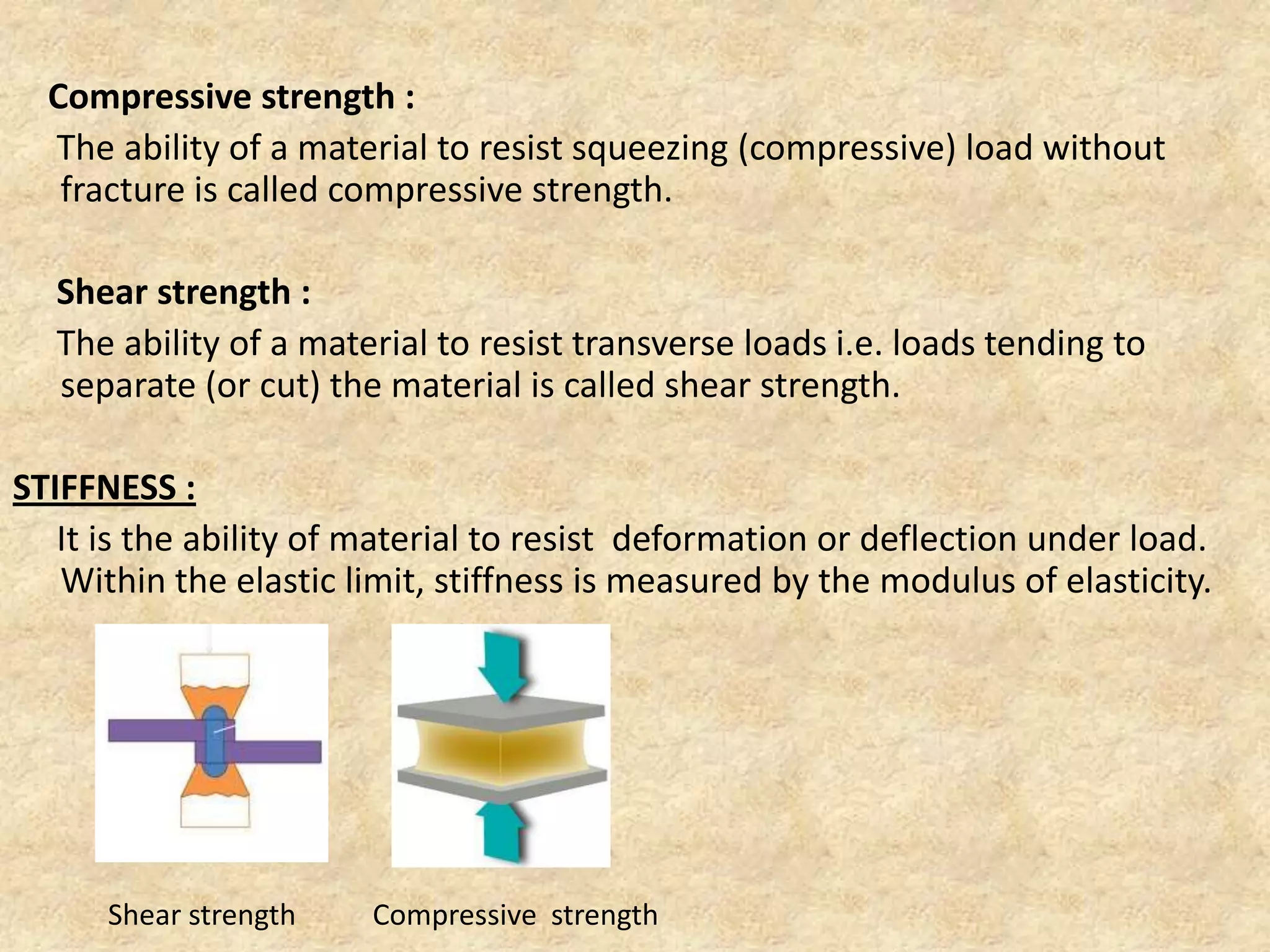 Compressive strength :
The ability of a material to resist squeezing (compressive) load without
fracture is called compressive strength.
Shear strength :
The ability of a material to resist transverse loads i.e. loads tending to
separate (or cut) the material is called shear strength.
STIFFNESS :
It is the ability of material to resist deformation or deflection under load.
Within the elastic limit, stiffness is measured by the modulus of elasticity.
Shear strength Compressive strength
 