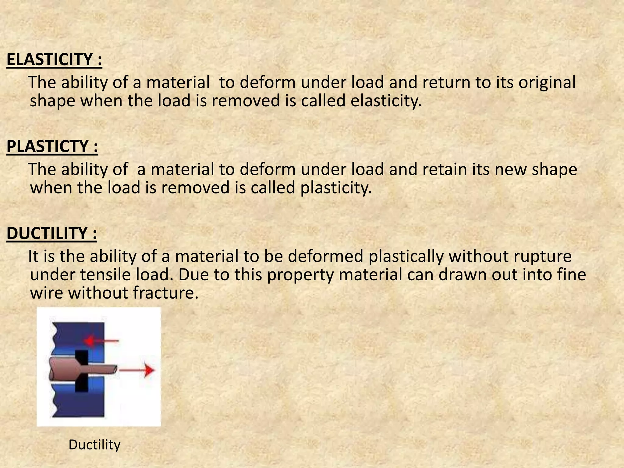 ELASTICITY :
The ability of a material to deform under load and return to its original
shape when the load is removed is called elasticity.
PLASTICTY :
The ability of a material to deform under load and retain its new shape
when the load is removed is called plasticity.
DUCTILITY :
It is the ability of a material to be deformed plastically without rupture
under tensile load. Due to this property material can drawn out into fine
wire without fracture.
Ductility
 