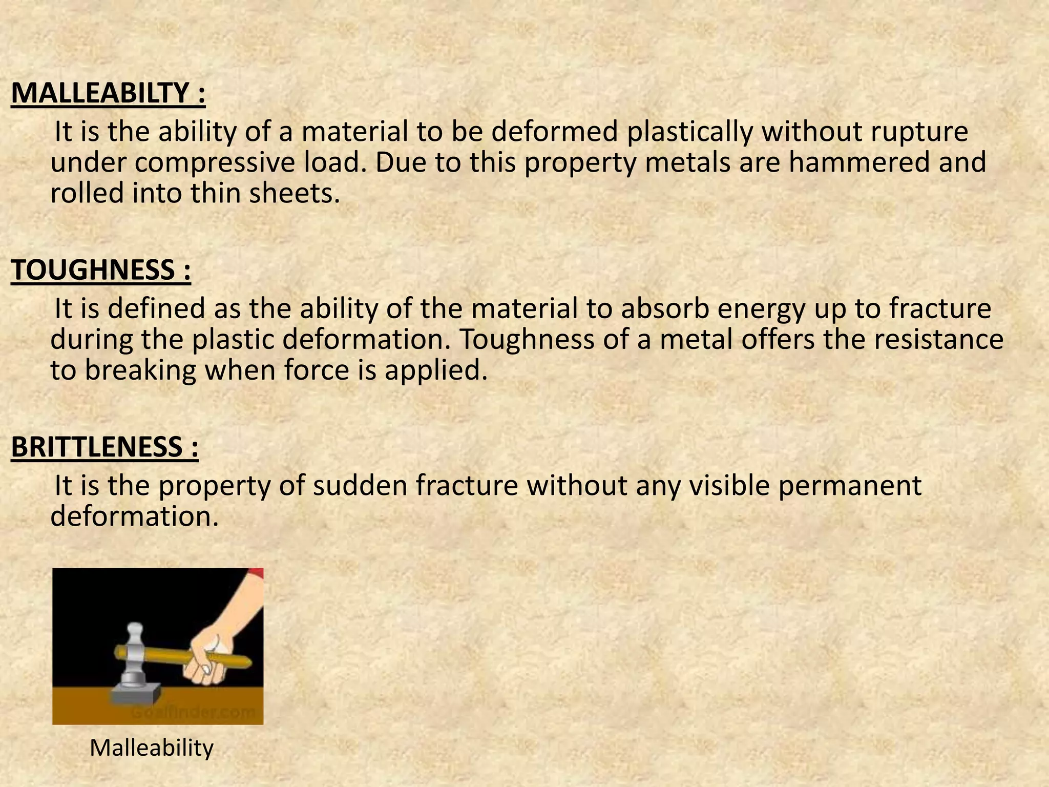 MALLEABILTY :
It is the ability of a material to be deformed plastically without rupture
under compressive load. Due to this property metals are hammered and
rolled into thin sheets.
TOUGHNESS :
It is defined as the ability of the material to absorb energy up to fracture
during the plastic deformation. Toughness of a metal offers the resistance
to breaking when force is applied.
BRITTLENESS :
It is the property of sudden fracture without any visible permanent
deformation.
Malleability
 
