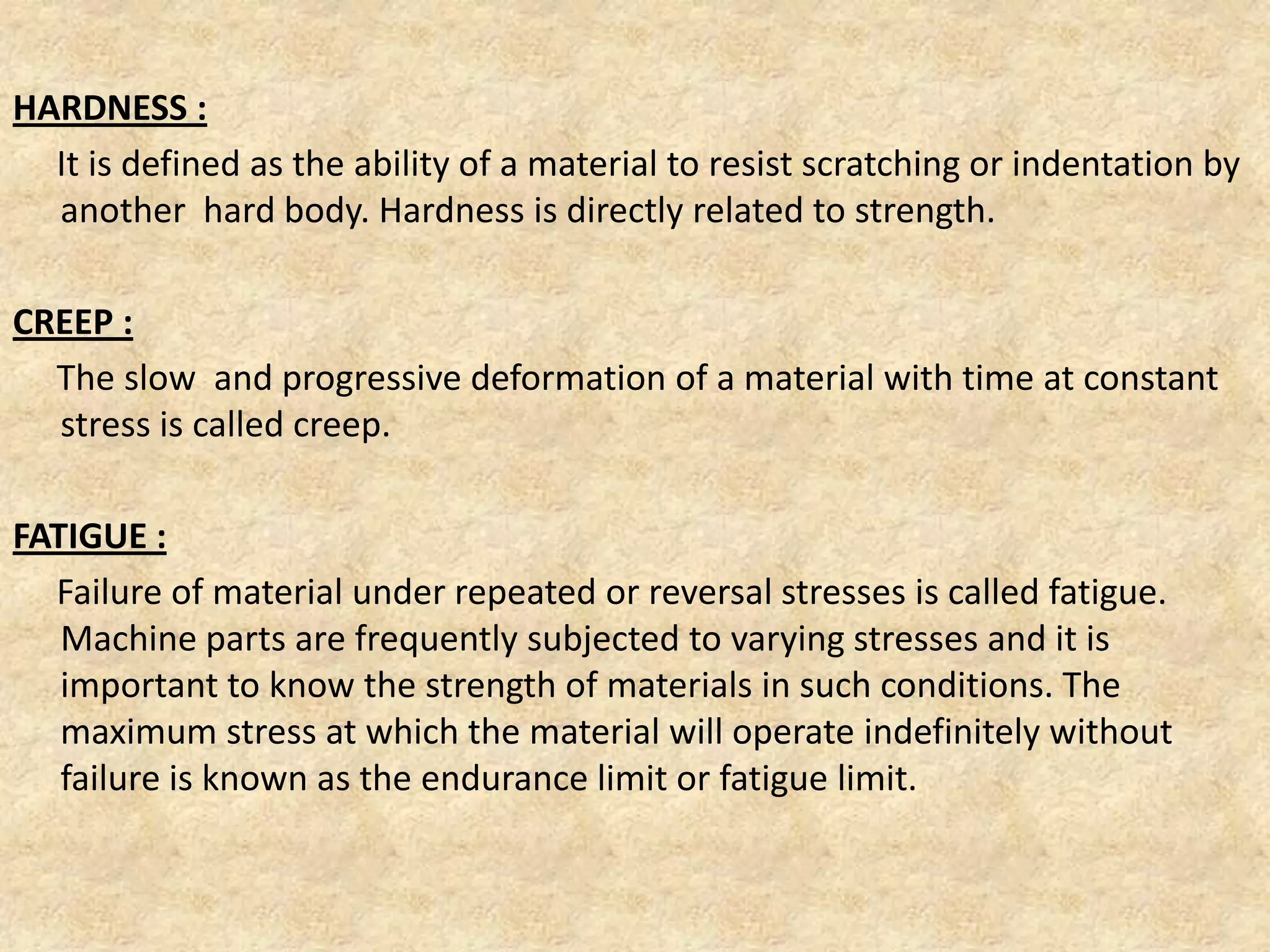 HARDNESS :
It is defined as the ability of a material to resist scratching or indentation by
another hard body. Hardness is directly related to strength.
CREEP :
The slow and progressive deformation of a material with time at constant
stress is called creep.
FATIGUE :
Failure of material under repeated or reversal stresses is called fatigue.
Machine parts are frequently subjected to varying stresses and it is
important to know the strength of materials in such conditions. The
maximum stress at which the material will operate indefinitely without
failure is known as the endurance limit or fatigue limit.
 
