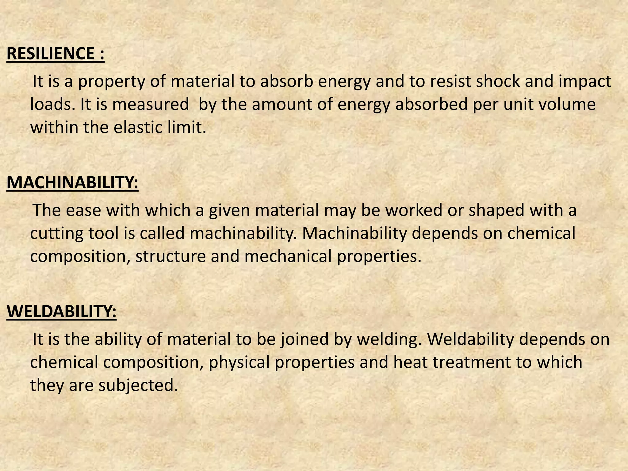 RESILIENCE :
It is a property of material to absorb energy and to resist shock and impact
loads. It is measured by the amount of energy absorbed per unit volume
within the elastic limit.
MACHINABILITY:
The ease with which a given material may be worked or shaped with a
cutting tool is called machinability. Machinability depends on chemical
composition, structure and mechanical properties.
WELDABILITY:
It is the ability of material to be joined by welding. Weldability depends on
chemical composition, physical properties and heat treatment to which
they are subjected.
 