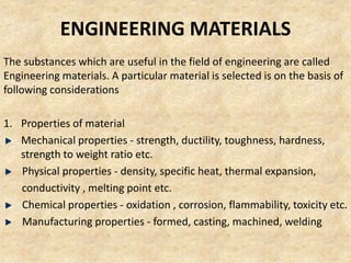 ENGINEERING MATERIALS
The substances which are useful in the field of engineering are called
Engineering materials. A particular material is selected is on the basis of
following considerations
1. Properties of material
Mechanical properties - strength, ductility, toughness, hardness,
strength to weight ratio etc.
Physical properties - density, specific heat, thermal expansion,
conductivity , melting point etc.
Chemical properties - oxidation , corrosion, flammability, toxicity etc.
Manufacturing properties - formed, casting, machined, welding
 