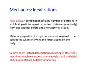 Mechanics: Idealizations
Rigid Body: A combination of large number of particles in
which all particles remain at a fixed distance (practically)
from one another before and after applying a load.
Material properties of a rigid body are not required to be
considered when analyzing the forces acting on the
body.
In most cases, actual deformations occurring in structures,
machines, mechanisms, etc. are relatively small, and rigid
body assumption is suitable for analysis
 